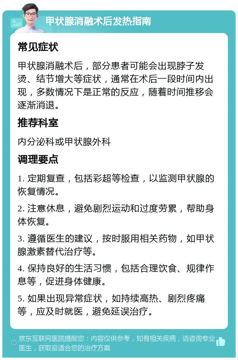 甲状腺消融术后发热指南 常见症状 甲状腺消融术后，部分患者可能会出现脖子发烫、结节增大等症状，通常在术后一段时间内出现，多数情况下是正常的反应，随着时间推移会逐渐消退。 推荐科室 内分泌科或甲状腺外科 调理要点 1. 定期复查，包括彩超等检查，以监测甲状腺的恢复情况。 2. 注意休息，避免剧烈运动和过度劳累，帮助身体恢复。 3. 遵循医生的建议，按时服用相关药物，如甲状腺激素替代治疗等。 4. 保持良好的生活习惯，包括合理饮食、规律作息等，促进身体健康。 5. 如果出现异常症状，如持续高热、剧烈疼痛等，应及时就医，避免延误治疗。