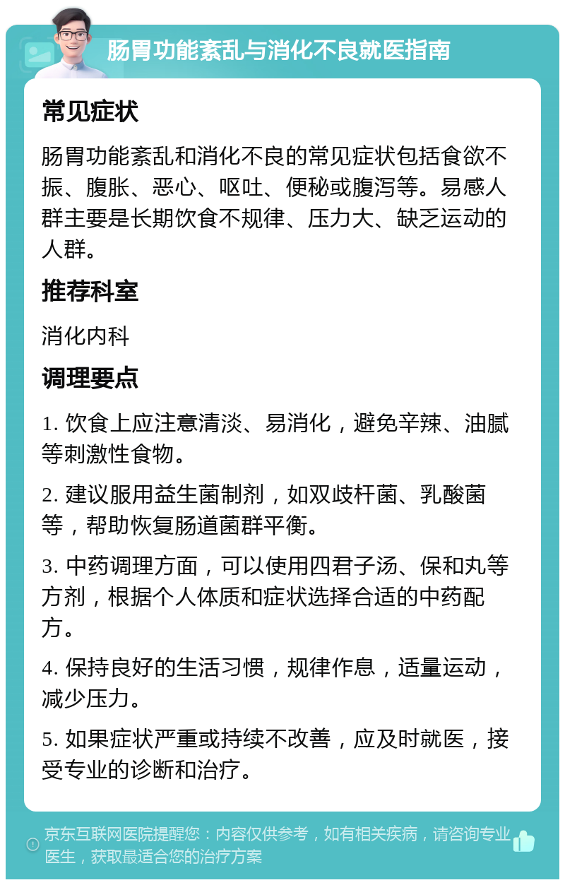 肠胃功能紊乱与消化不良就医指南 常见症状 肠胃功能紊乱和消化不良的常见症状包括食欲不振、腹胀、恶心、呕吐、便秘或腹泻等。易感人群主要是长期饮食不规律、压力大、缺乏运动的人群。 推荐科室 消化内科 调理要点 1. 饮食上应注意清淡、易消化，避免辛辣、油腻等刺激性食物。 2. 建议服用益生菌制剂，如双歧杆菌、乳酸菌等，帮助恢复肠道菌群平衡。 3. 中药调理方面，可以使用四君子汤、保和丸等方剂，根据个人体质和症状选择合适的中药配方。 4. 保持良好的生活习惯，规律作息，适量运动，减少压力。 5. 如果症状严重或持续不改善，应及时就医，接受专业的诊断和治疗。