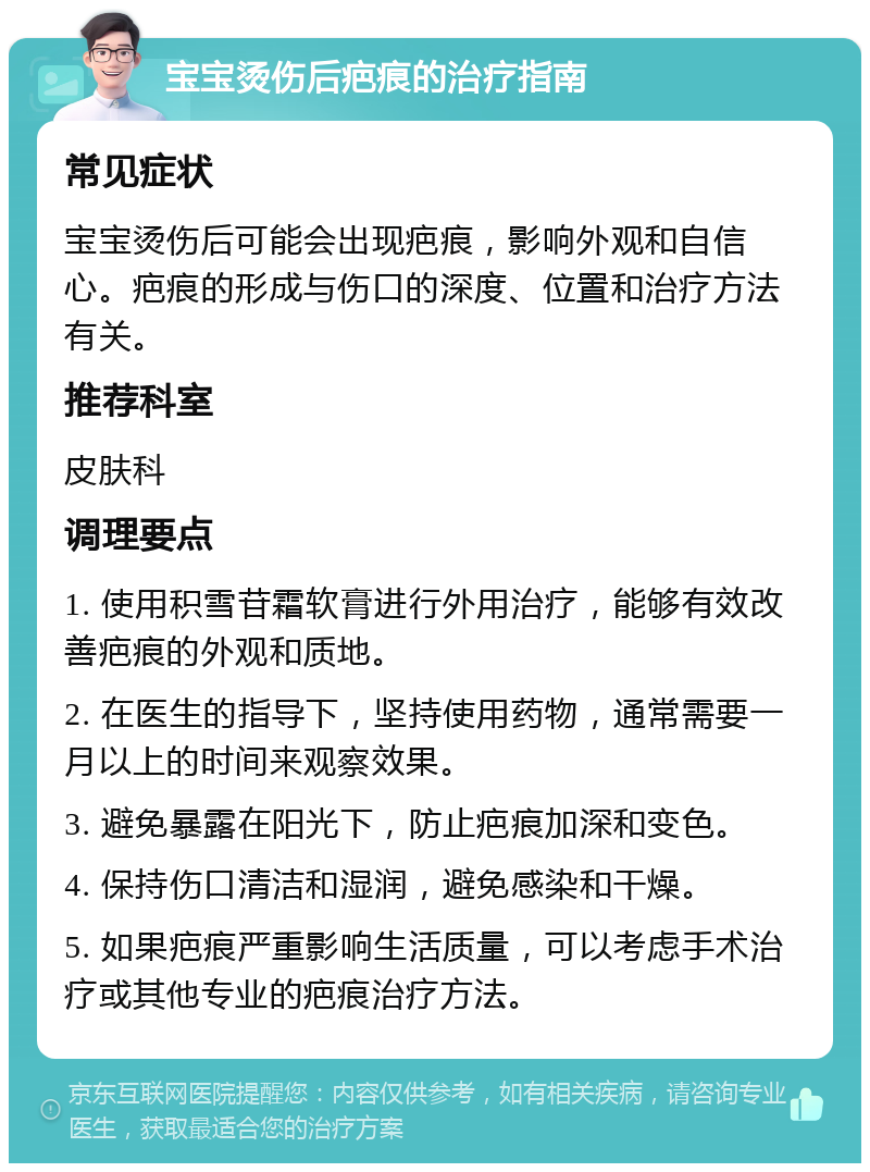 宝宝烫伤后疤痕的治疗指南 常见症状 宝宝烫伤后可能会出现疤痕，影响外观和自信心。疤痕的形成与伤口的深度、位置和治疗方法有关。 推荐科室 皮肤科 调理要点 1. 使用积雪苷霜软膏进行外用治疗，能够有效改善疤痕的外观和质地。 2. 在医生的指导下，坚持使用药物，通常需要一月以上的时间来观察效果。 3. 避免暴露在阳光下，防止疤痕加深和变色。 4. 保持伤口清洁和湿润，避免感染和干燥。 5. 如果疤痕严重影响生活质量，可以考虑手术治疗或其他专业的疤痕治疗方法。