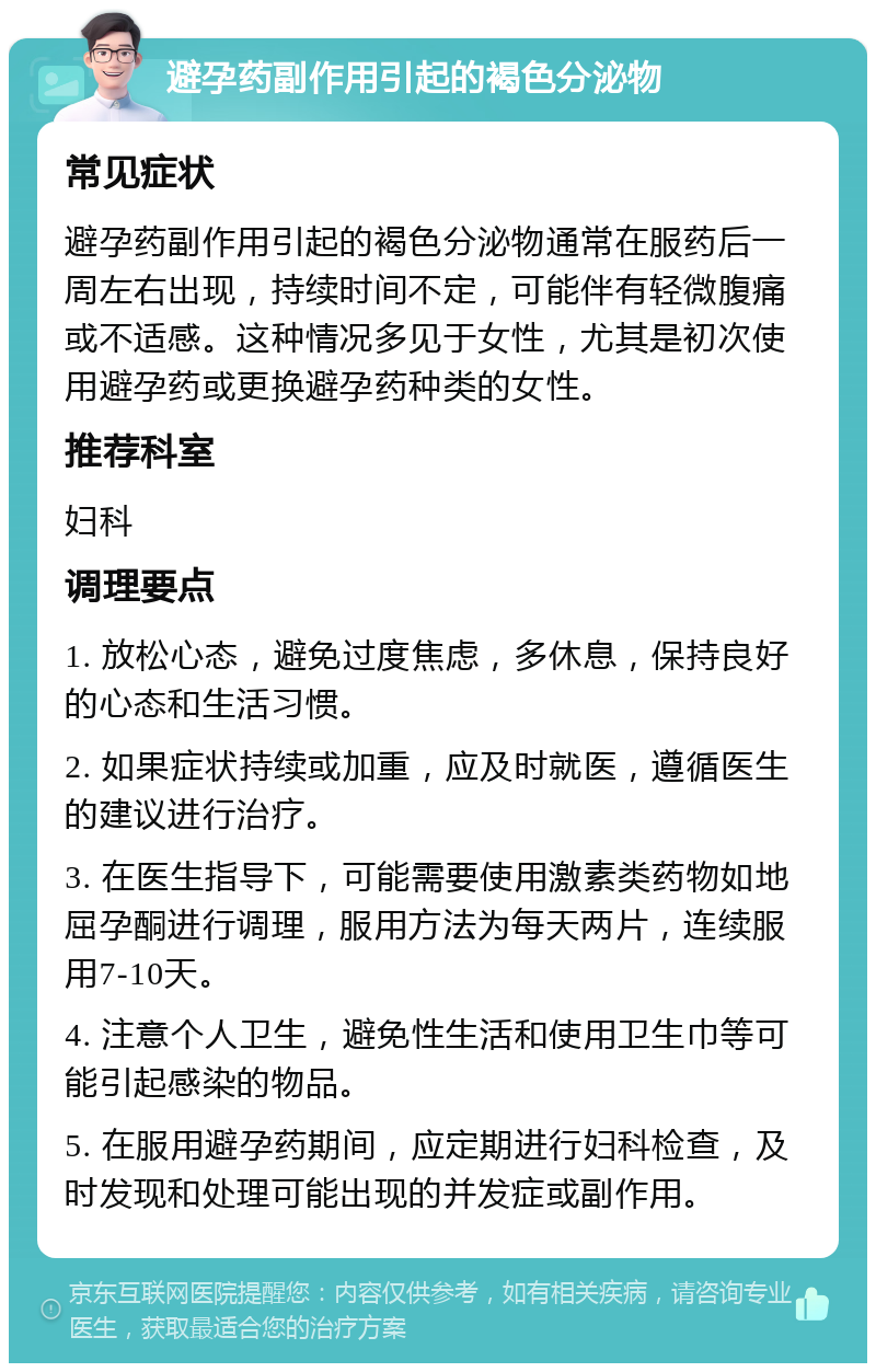 避孕药副作用引起的褐色分泌物 常见症状 避孕药副作用引起的褐色分泌物通常在服药后一周左右出现，持续时间不定，可能伴有轻微腹痛或不适感。这种情况多见于女性，尤其是初次使用避孕药或更换避孕药种类的女性。 推荐科室 妇科 调理要点 1. 放松心态，避免过度焦虑，多休息，保持良好的心态和生活习惯。 2. 如果症状持续或加重，应及时就医，遵循医生的建议进行治疗。 3. 在医生指导下，可能需要使用激素类药物如地屈孕酮进行调理，服用方法为每天两片，连续服用7-10天。 4. 注意个人卫生，避免性生活和使用卫生巾等可能引起感染的物品。 5. 在服用避孕药期间，应定期进行妇科检查，及时发现和处理可能出现的并发症或副作用。