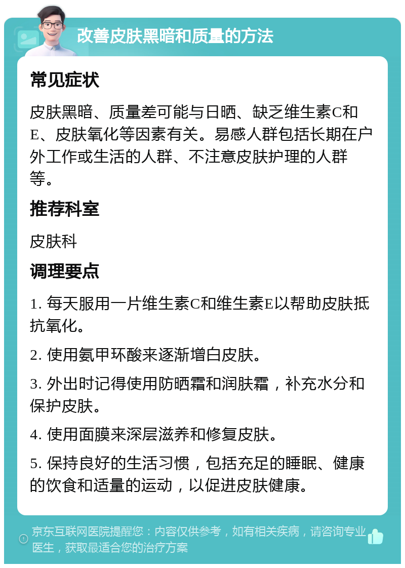 改善皮肤黑暗和质量的方法 常见症状 皮肤黑暗、质量差可能与日晒、缺乏维生素C和E、皮肤氧化等因素有关。易感人群包括长期在户外工作或生活的人群、不注意皮肤护理的人群等。 推荐科室 皮肤科 调理要点 1. 每天服用一片维生素C和维生素E以帮助皮肤抵抗氧化。 2. 使用氨甲环酸来逐渐增白皮肤。 3. 外出时记得使用防晒霜和润肤霜，补充水分和保护皮肤。 4. 使用面膜来深层滋养和修复皮肤。 5. 保持良好的生活习惯，包括充足的睡眠、健康的饮食和适量的运动，以促进皮肤健康。