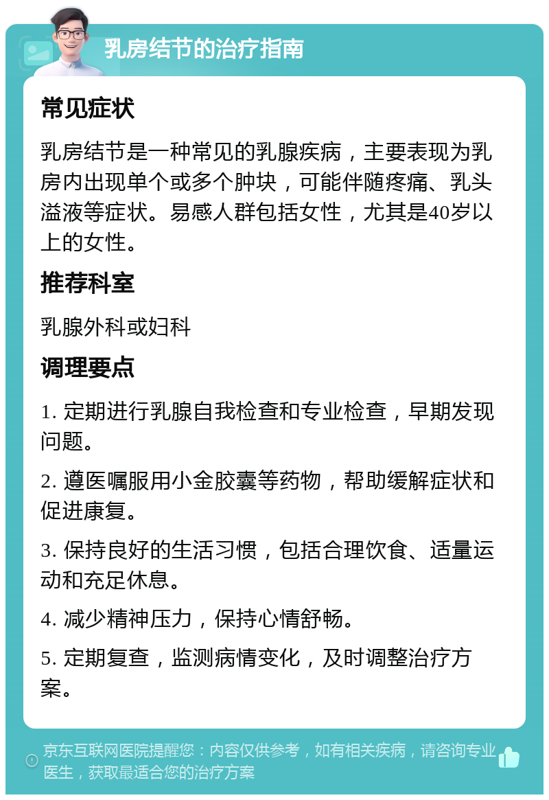 乳房结节的治疗指南 常见症状 乳房结节是一种常见的乳腺疾病，主要表现为乳房内出现单个或多个肿块，可能伴随疼痛、乳头溢液等症状。易感人群包括女性，尤其是40岁以上的女性。 推荐科室 乳腺外科或妇科 调理要点 1. 定期进行乳腺自我检查和专业检查，早期发现问题。 2. 遵医嘱服用小金胶囊等药物，帮助缓解症状和促进康复。 3. 保持良好的生活习惯，包括合理饮食、适量运动和充足休息。 4. 减少精神压力，保持心情舒畅。 5. 定期复查，监测病情变化，及时调整治疗方案。