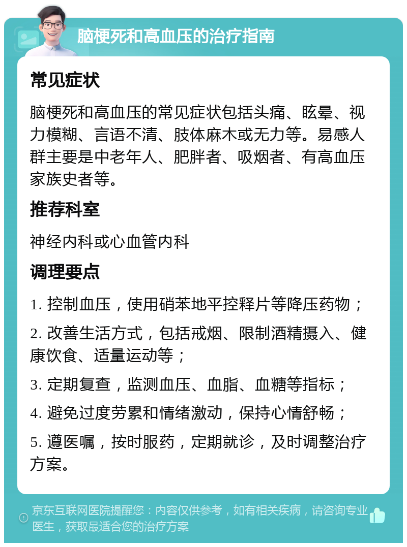 脑梗死和高血压的治疗指南 常见症状 脑梗死和高血压的常见症状包括头痛、眩晕、视力模糊、言语不清、肢体麻木或无力等。易感人群主要是中老年人、肥胖者、吸烟者、有高血压家族史者等。 推荐科室 神经内科或心血管内科 调理要点 1. 控制血压，使用硝苯地平控释片等降压药物； 2. 改善生活方式，包括戒烟、限制酒精摄入、健康饮食、适量运动等； 3. 定期复查，监测血压、血脂、血糖等指标； 4. 避免过度劳累和情绪激动，保持心情舒畅； 5. 遵医嘱，按时服药，定期就诊，及时调整治疗方案。