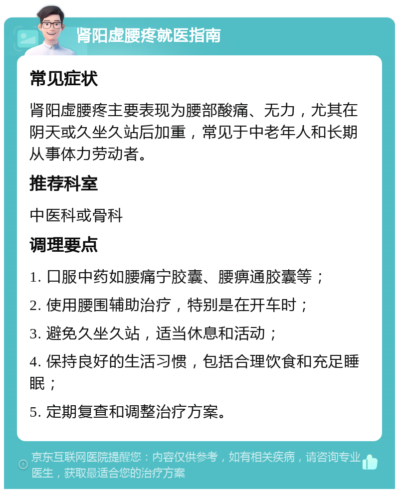 肾阳虚腰疼就医指南 常见症状 肾阳虚腰疼主要表现为腰部酸痛、无力，尤其在阴天或久坐久站后加重，常见于中老年人和长期从事体力劳动者。 推荐科室 中医科或骨科 调理要点 1. 口服中药如腰痛宁胶囊、腰痹通胶囊等； 2. 使用腰围辅助治疗，特别是在开车时； 3. 避免久坐久站，适当休息和活动； 4. 保持良好的生活习惯，包括合理饮食和充足睡眠； 5. 定期复查和调整治疗方案。