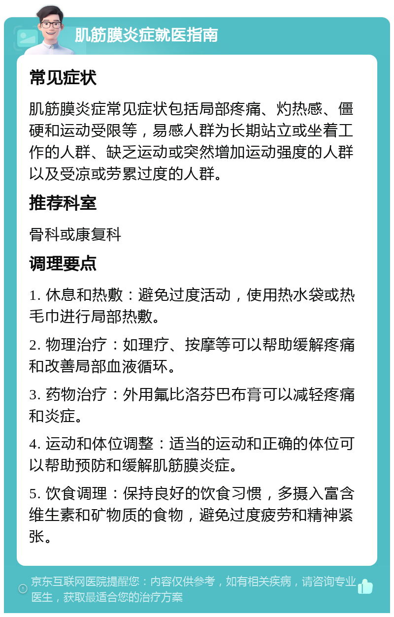 肌筋膜炎症就医指南 常见症状 肌筋膜炎症常见症状包括局部疼痛、灼热感、僵硬和运动受限等，易感人群为长期站立或坐着工作的人群、缺乏运动或突然增加运动强度的人群以及受凉或劳累过度的人群。 推荐科室 骨科或康复科 调理要点 1. 休息和热敷：避免过度活动，使用热水袋或热毛巾进行局部热敷。 2. 物理治疗：如理疗、按摩等可以帮助缓解疼痛和改善局部血液循环。 3. 药物治疗：外用氟比洛芬巴布膏可以减轻疼痛和炎症。 4. 运动和体位调整：适当的运动和正确的体位可以帮助预防和缓解肌筋膜炎症。 5. 饮食调理：保持良好的饮食习惯，多摄入富含维生素和矿物质的食物，避免过度疲劳和精神紧张。