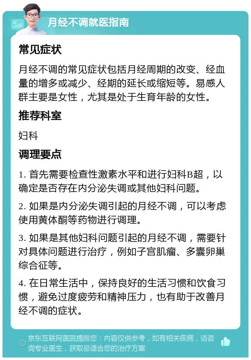 月经不调就医指南 常见症状 月经不调的常见症状包括月经周期的改变、经血量的增多或减少、经期的延长或缩短等。易感人群主要是女性，尤其是处于生育年龄的女性。 推荐科室 妇科 调理要点 1. 首先需要检查性激素水平和进行妇科B超，以确定是否存在内分泌失调或其他妇科问题。 2. 如果是内分泌失调引起的月经不调，可以考虑使用黄体酮等药物进行调理。 3. 如果是其他妇科问题引起的月经不调，需要针对具体问题进行治疗，例如子宫肌瘤、多囊卵巢综合征等。 4. 在日常生活中，保持良好的生活习惯和饮食习惯，避免过度疲劳和精神压力，也有助于改善月经不调的症状。