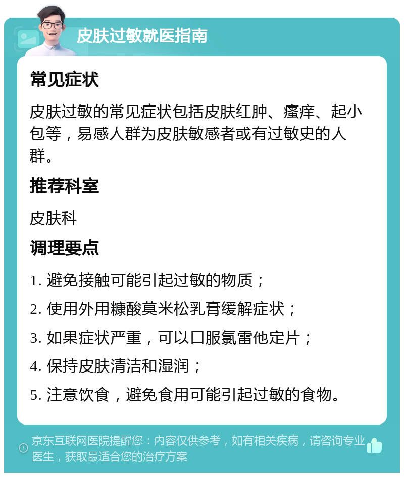 皮肤过敏就医指南 常见症状 皮肤过敏的常见症状包括皮肤红肿、瘙痒、起小包等，易感人群为皮肤敏感者或有过敏史的人群。 推荐科室 皮肤科 调理要点 1. 避免接触可能引起过敏的物质； 2. 使用外用糠酸莫米松乳膏缓解症状； 3. 如果症状严重，可以口服氯雷他定片； 4. 保持皮肤清洁和湿润； 5. 注意饮食，避免食用可能引起过敏的食物。