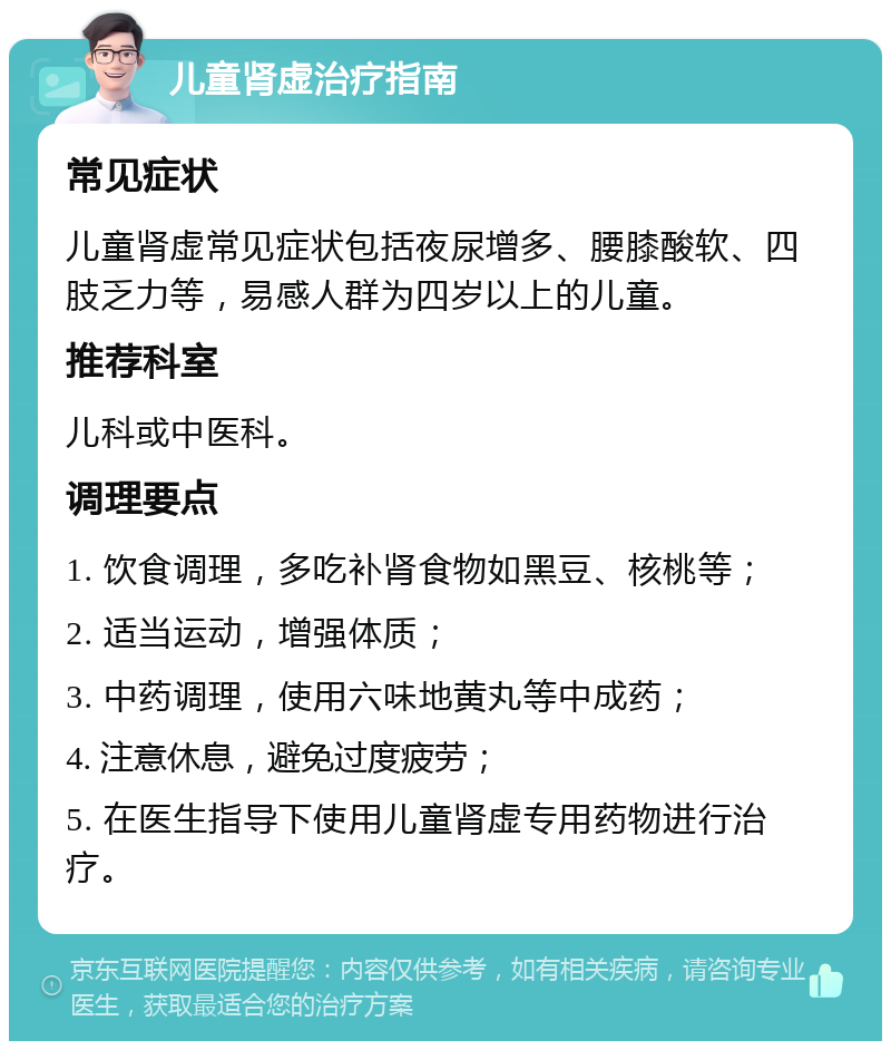 儿童肾虚治疗指南 常见症状 儿童肾虚常见症状包括夜尿增多、腰膝酸软、四肢乏力等，易感人群为四岁以上的儿童。 推荐科室 儿科或中医科。 调理要点 1. 饮食调理，多吃补肾食物如黑豆、核桃等； 2. 适当运动，增强体质； 3. 中药调理，使用六味地黄丸等中成药； 4. 注意休息，避免过度疲劳； 5. 在医生指导下使用儿童肾虚专用药物进行治疗。