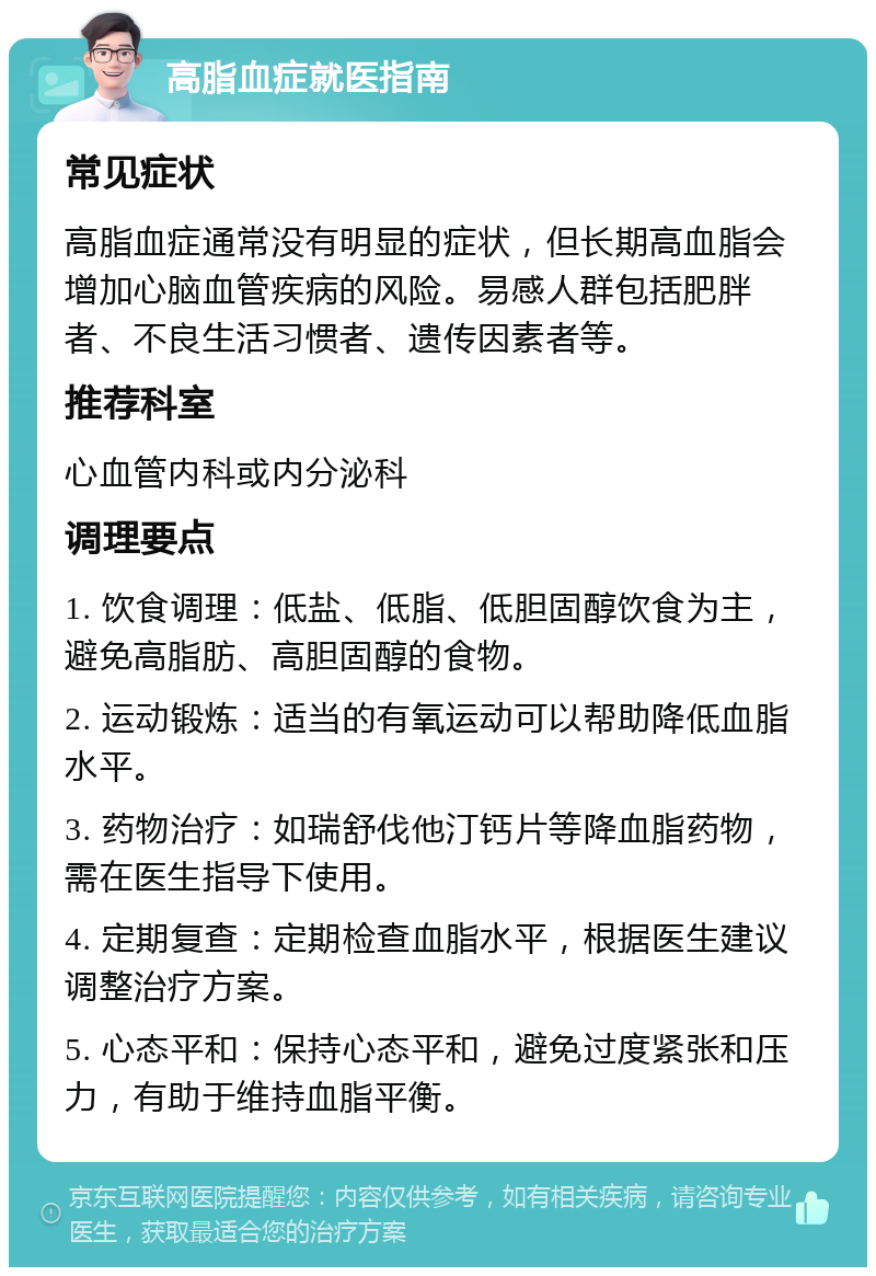 高脂血症就医指南 常见症状 高脂血症通常没有明显的症状，但长期高血脂会增加心脑血管疾病的风险。易感人群包括肥胖者、不良生活习惯者、遗传因素者等。 推荐科室 心血管内科或内分泌科 调理要点 1. 饮食调理：低盐、低脂、低胆固醇饮食为主，避免高脂肪、高胆固醇的食物。 2. 运动锻炼：适当的有氧运动可以帮助降低血脂水平。 3. 药物治疗：如瑞舒伐他汀钙片等降血脂药物，需在医生指导下使用。 4. 定期复查：定期检查血脂水平，根据医生建议调整治疗方案。 5. 心态平和：保持心态平和，避免过度紧张和压力，有助于维持血脂平衡。