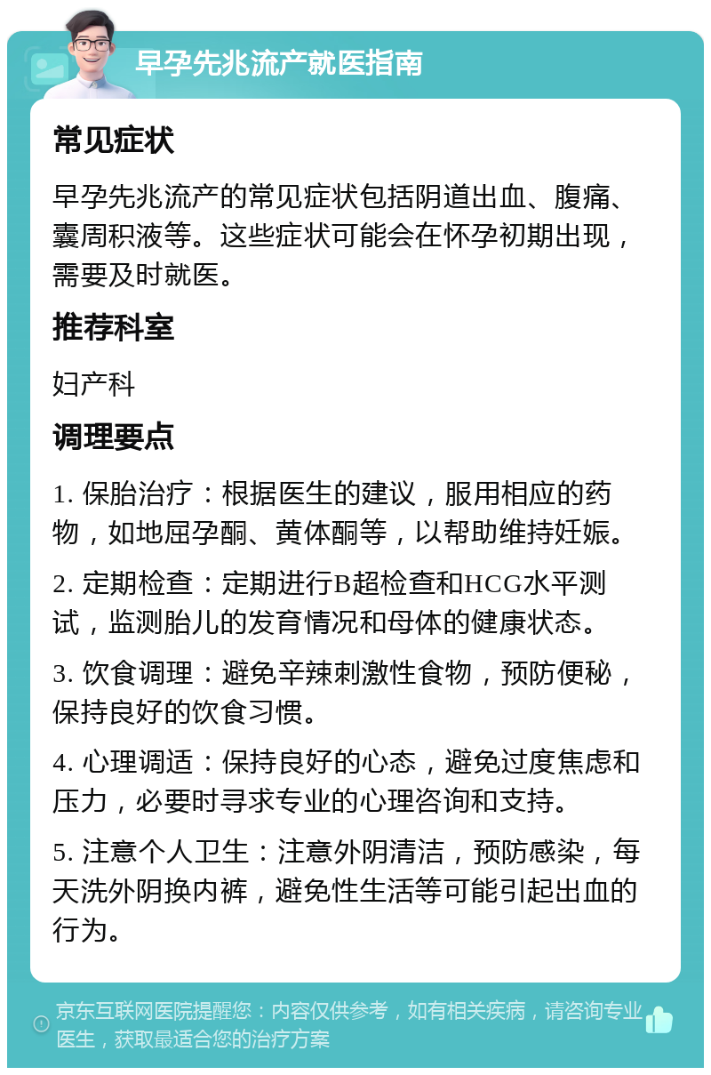 早孕先兆流产就医指南 常见症状 早孕先兆流产的常见症状包括阴道出血、腹痛、囊周积液等。这些症状可能会在怀孕初期出现，需要及时就医。 推荐科室 妇产科 调理要点 1. 保胎治疗：根据医生的建议，服用相应的药物，如地屈孕酮、黄体酮等，以帮助维持妊娠。 2. 定期检查：定期进行B超检查和HCG水平测试，监测胎儿的发育情况和母体的健康状态。 3. 饮食调理：避免辛辣刺激性食物，预防便秘，保持良好的饮食习惯。 4. 心理调适：保持良好的心态，避免过度焦虑和压力，必要时寻求专业的心理咨询和支持。 5. 注意个人卫生：注意外阴清洁，预防感染，每天洗外阴换内裤，避免性生活等可能引起出血的行为。