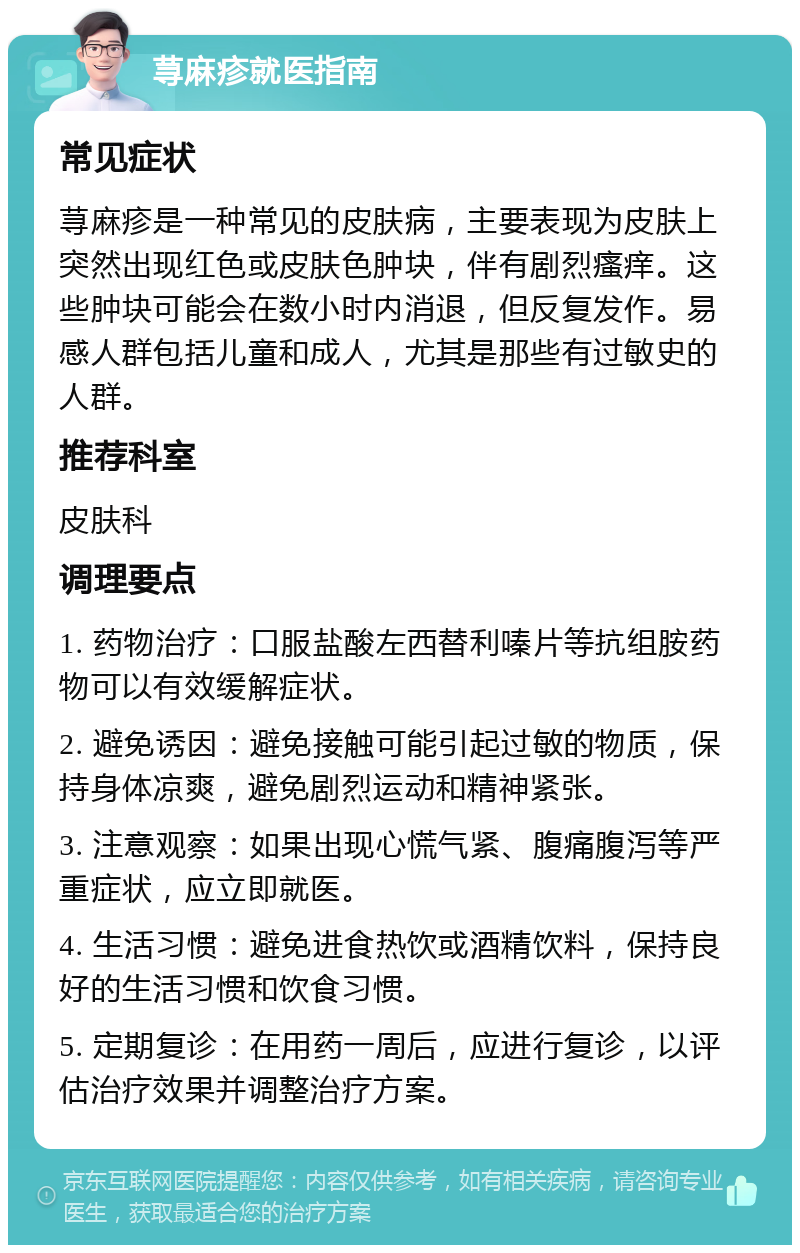 荨麻疹就医指南 常见症状 荨麻疹是一种常见的皮肤病，主要表现为皮肤上突然出现红色或皮肤色肿块，伴有剧烈瘙痒。这些肿块可能会在数小时内消退，但反复发作。易感人群包括儿童和成人，尤其是那些有过敏史的人群。 推荐科室 皮肤科 调理要点 1. 药物治疗：口服盐酸左西替利嗪片等抗组胺药物可以有效缓解症状。 2. 避免诱因：避免接触可能引起过敏的物质，保持身体凉爽，避免剧烈运动和精神紧张。 3. 注意观察：如果出现心慌气紧、腹痛腹泻等严重症状，应立即就医。 4. 生活习惯：避免进食热饮或酒精饮料，保持良好的生活习惯和饮食习惯。 5. 定期复诊：在用药一周后，应进行复诊，以评估治疗效果并调整治疗方案。