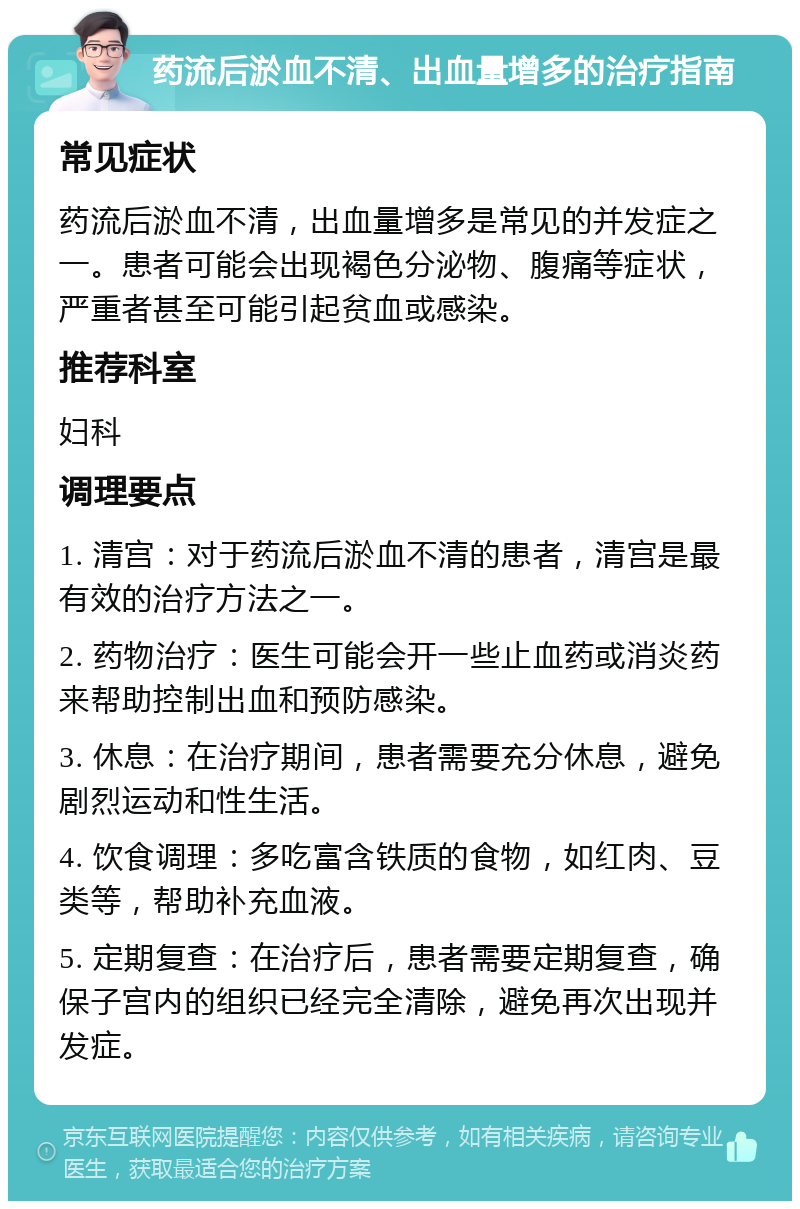 药流后淤血不清、出血量增多的治疗指南 常见症状 药流后淤血不清，出血量增多是常见的并发症之一。患者可能会出现褐色分泌物、腹痛等症状，严重者甚至可能引起贫血或感染。 推荐科室 妇科 调理要点 1. 清宫：对于药流后淤血不清的患者，清宫是最有效的治疗方法之一。 2. 药物治疗：医生可能会开一些止血药或消炎药来帮助控制出血和预防感染。 3. 休息：在治疗期间，患者需要充分休息，避免剧烈运动和性生活。 4. 饮食调理：多吃富含铁质的食物，如红肉、豆类等，帮助补充血液。 5. 定期复查：在治疗后，患者需要定期复查，确保子宫内的组织已经完全清除，避免再次出现并发症。