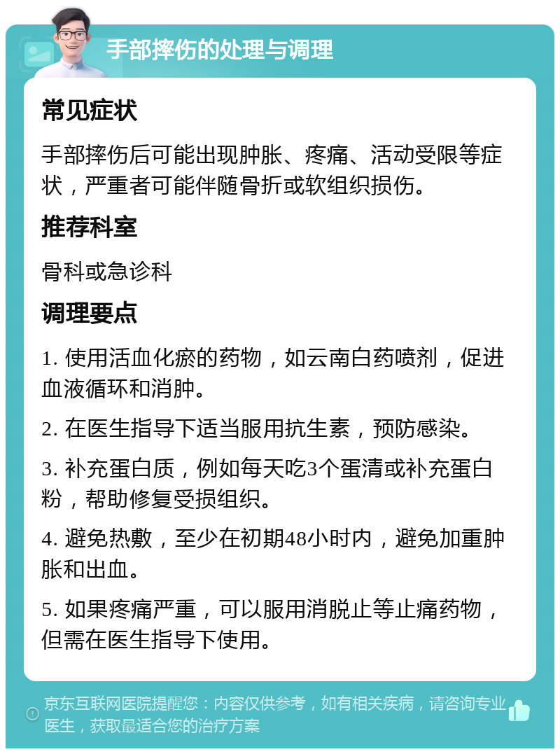 手部摔伤的处理与调理 常见症状 手部摔伤后可能出现肿胀、疼痛、活动受限等症状，严重者可能伴随骨折或软组织损伤。 推荐科室 骨科或急诊科 调理要点 1. 使用活血化瘀的药物，如云南白药喷剂，促进血液循环和消肿。 2. 在医生指导下适当服用抗生素，预防感染。 3. 补充蛋白质，例如每天吃3个蛋清或补充蛋白粉，帮助修复受损组织。 4. 避免热敷，至少在初期48小时内，避免加重肿胀和出血。 5. 如果疼痛严重，可以服用消脱止等止痛药物，但需在医生指导下使用。