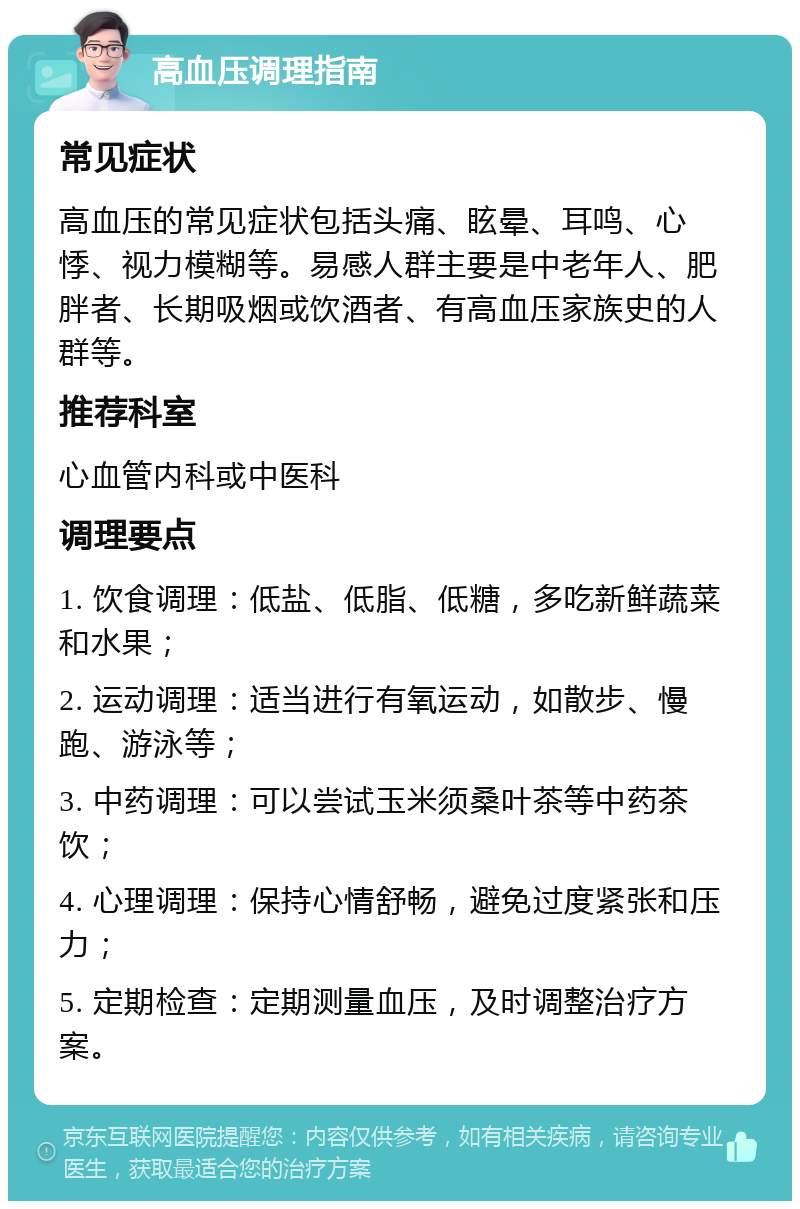 高血压调理指南 常见症状 高血压的常见症状包括头痛、眩晕、耳鸣、心悸、视力模糊等。易感人群主要是中老年人、肥胖者、长期吸烟或饮酒者、有高血压家族史的人群等。 推荐科室 心血管内科或中医科 调理要点 1. 饮食调理：低盐、低脂、低糖，多吃新鲜蔬菜和水果； 2. 运动调理：适当进行有氧运动，如散步、慢跑、游泳等； 3. 中药调理：可以尝试玉米须桑叶茶等中药茶饮； 4. 心理调理：保持心情舒畅，避免过度紧张和压力； 5. 定期检查：定期测量血压，及时调整治疗方案。