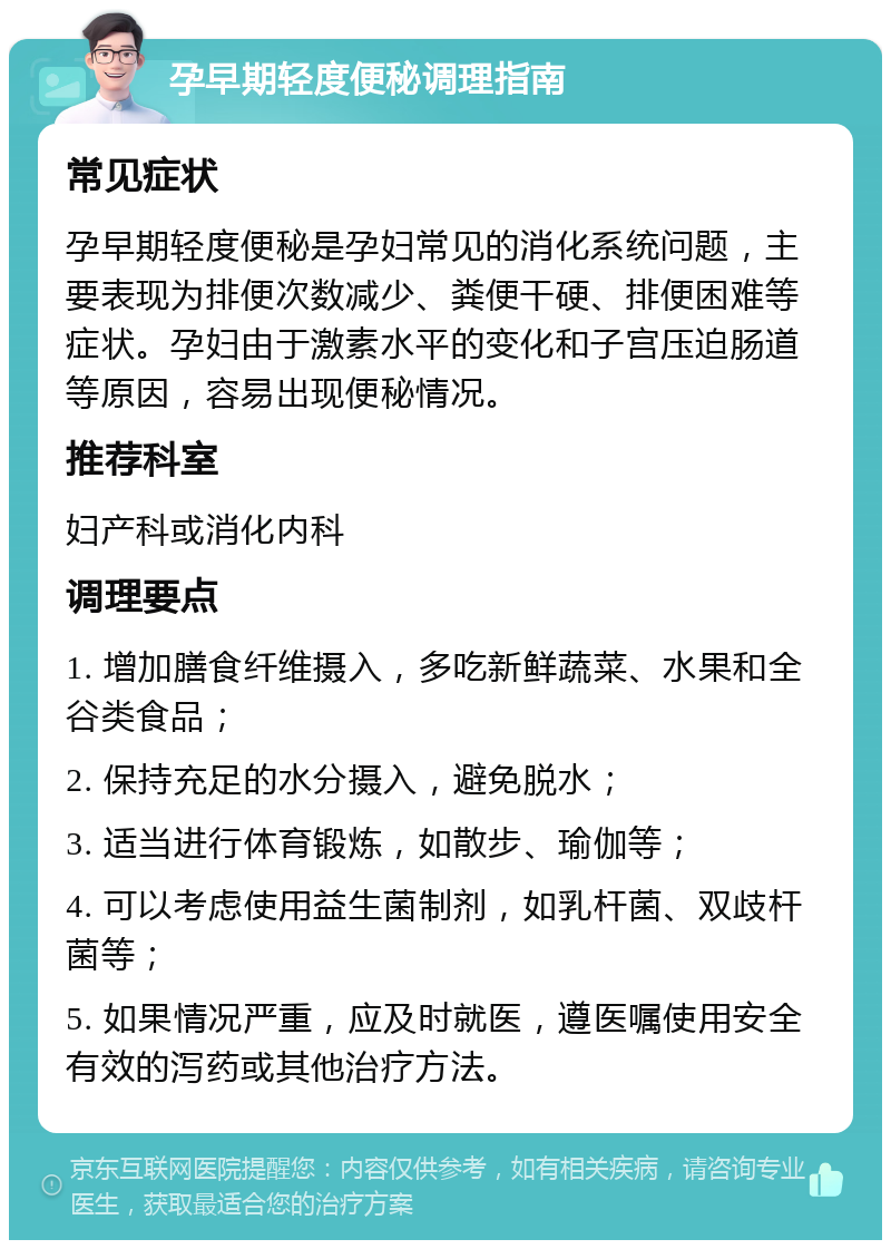 孕早期轻度便秘调理指南 常见症状 孕早期轻度便秘是孕妇常见的消化系统问题，主要表现为排便次数减少、粪便干硬、排便困难等症状。孕妇由于激素水平的变化和子宫压迫肠道等原因，容易出现便秘情况。 推荐科室 妇产科或消化内科 调理要点 1. 增加膳食纤维摄入，多吃新鲜蔬菜、水果和全谷类食品； 2. 保持充足的水分摄入，避免脱水； 3. 适当进行体育锻炼，如散步、瑜伽等； 4. 可以考虑使用益生菌制剂，如乳杆菌、双歧杆菌等； 5. 如果情况严重，应及时就医，遵医嘱使用安全有效的泻药或其他治疗方法。