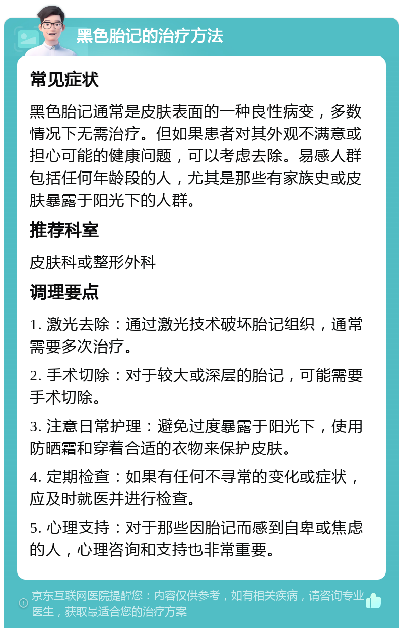 黑色胎记的治疗方法 常见症状 黑色胎记通常是皮肤表面的一种良性病变，多数情况下无需治疗。但如果患者对其外观不满意或担心可能的健康问题，可以考虑去除。易感人群包括任何年龄段的人，尤其是那些有家族史或皮肤暴露于阳光下的人群。 推荐科室 皮肤科或整形外科 调理要点 1. 激光去除：通过激光技术破坏胎记组织，通常需要多次治疗。 2. 手术切除：对于较大或深层的胎记，可能需要手术切除。 3. 注意日常护理：避免过度暴露于阳光下，使用防晒霜和穿着合适的衣物来保护皮肤。 4. 定期检查：如果有任何不寻常的变化或症状，应及时就医并进行检查。 5. 心理支持：对于那些因胎记而感到自卑或焦虑的人，心理咨询和支持也非常重要。