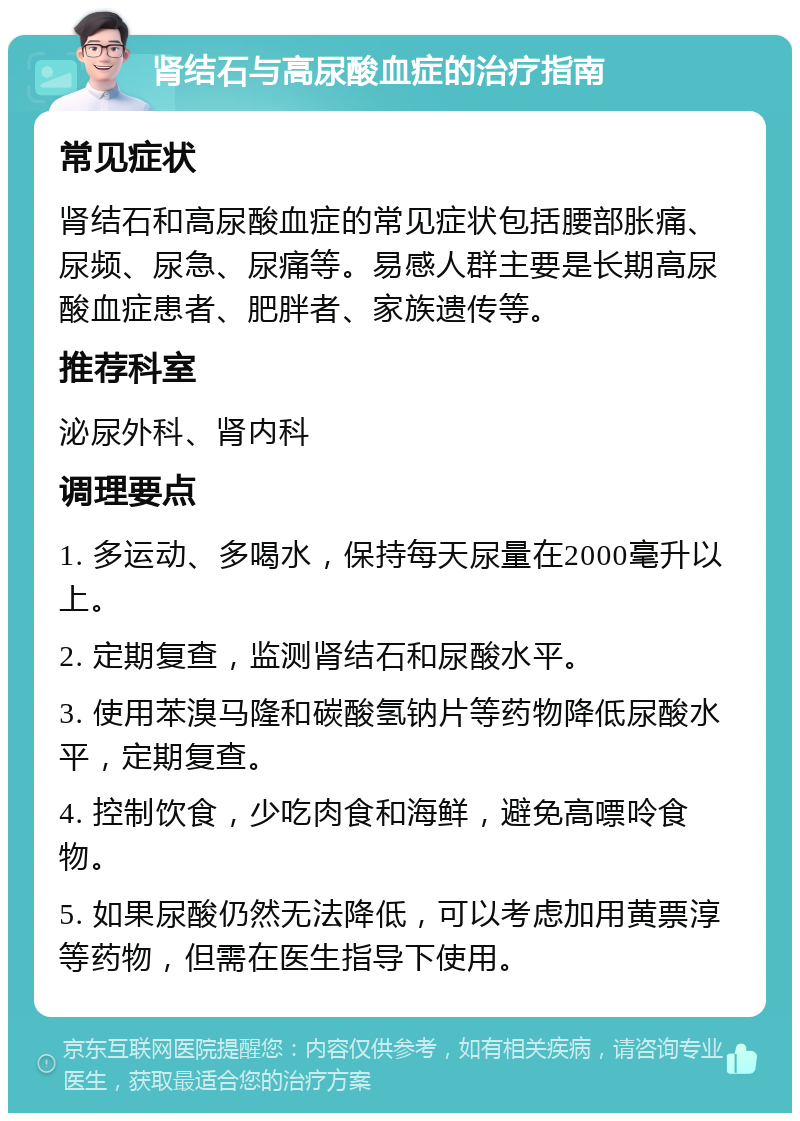 肾结石与高尿酸血症的治疗指南 常见症状 肾结石和高尿酸血症的常见症状包括腰部胀痛、尿频、尿急、尿痛等。易感人群主要是长期高尿酸血症患者、肥胖者、家族遗传等。 推荐科室 泌尿外科、肾内科 调理要点 1. 多运动、多喝水，保持每天尿量在2000毫升以上。 2. 定期复查，监测肾结石和尿酸水平。 3. 使用苯溴马隆和碳酸氢钠片等药物降低尿酸水平，定期复查。 4. 控制饮食，少吃肉食和海鲜，避免高嘌呤食物。 5. 如果尿酸仍然无法降低，可以考虑加用黄票淳等药物，但需在医生指导下使用。