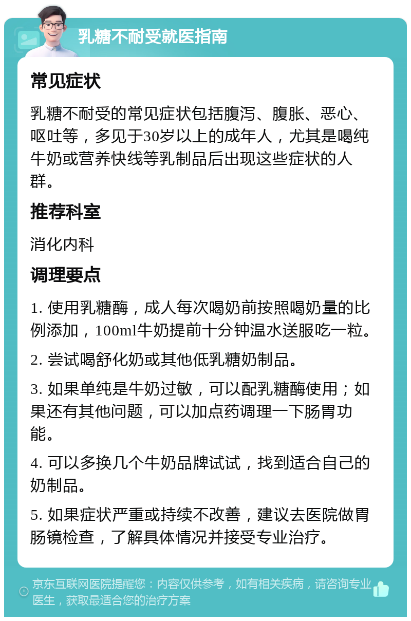 乳糖不耐受就医指南 常见症状 乳糖不耐受的常见症状包括腹泻、腹胀、恶心、呕吐等，多见于30岁以上的成年人，尤其是喝纯牛奶或营养快线等乳制品后出现这些症状的人群。 推荐科室 消化内科 调理要点 1. 使用乳糖酶，成人每次喝奶前按照喝奶量的比例添加，100ml牛奶提前十分钟温水送服吃一粒。 2. 尝试喝舒化奶或其他低乳糖奶制品。 3. 如果单纯是牛奶过敏，可以配乳糖酶使用；如果还有其他问题，可以加点药调理一下肠胃功能。 4. 可以多换几个牛奶品牌试试，找到适合自己的奶制品。 5. 如果症状严重或持续不改善，建议去医院做胃肠镜检查，了解具体情况并接受专业治疗。