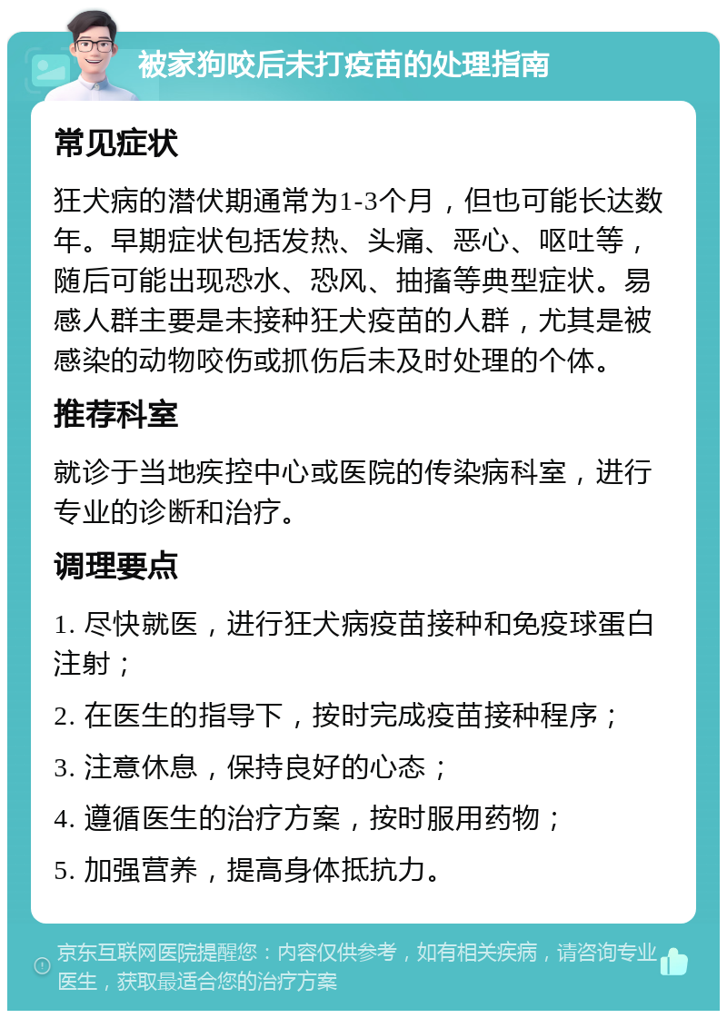 被家狗咬后未打疫苗的处理指南 常见症状 狂犬病的潜伏期通常为1-3个月，但也可能长达数年。早期症状包括发热、头痛、恶心、呕吐等，随后可能出现恐水、恐风、抽搐等典型症状。易感人群主要是未接种狂犬疫苗的人群，尤其是被感染的动物咬伤或抓伤后未及时处理的个体。 推荐科室 就诊于当地疾控中心或医院的传染病科室，进行专业的诊断和治疗。 调理要点 1. 尽快就医，进行狂犬病疫苗接种和免疫球蛋白注射； 2. 在医生的指导下，按时完成疫苗接种程序； 3. 注意休息，保持良好的心态； 4. 遵循医生的治疗方案，按时服用药物； 5. 加强营养，提高身体抵抗力。