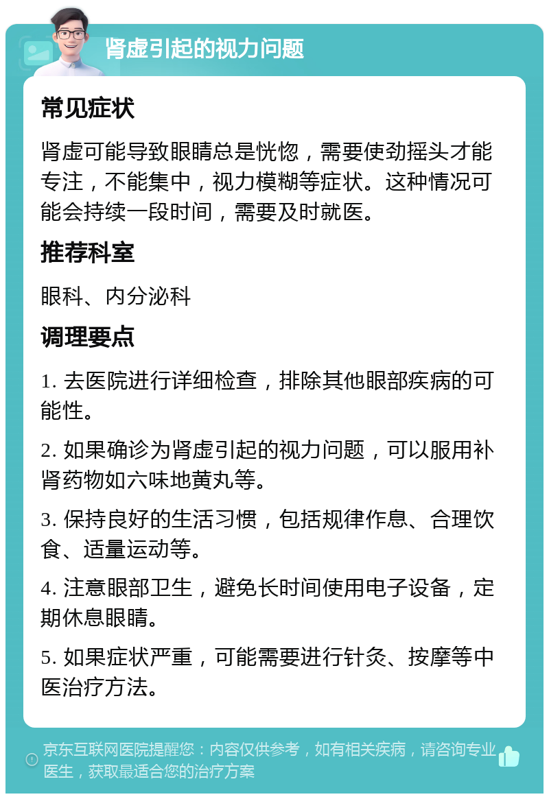 肾虚引起的视力问题 常见症状 肾虚可能导致眼睛总是恍惚，需要使劲摇头才能专注，不能集中，视力模糊等症状。这种情况可能会持续一段时间，需要及时就医。 推荐科室 眼科、内分泌科 调理要点 1. 去医院进行详细检查，排除其他眼部疾病的可能性。 2. 如果确诊为肾虚引起的视力问题，可以服用补肾药物如六味地黄丸等。 3. 保持良好的生活习惯，包括规律作息、合理饮食、适量运动等。 4. 注意眼部卫生，避免长时间使用电子设备，定期休息眼睛。 5. 如果症状严重，可能需要进行针灸、按摩等中医治疗方法。