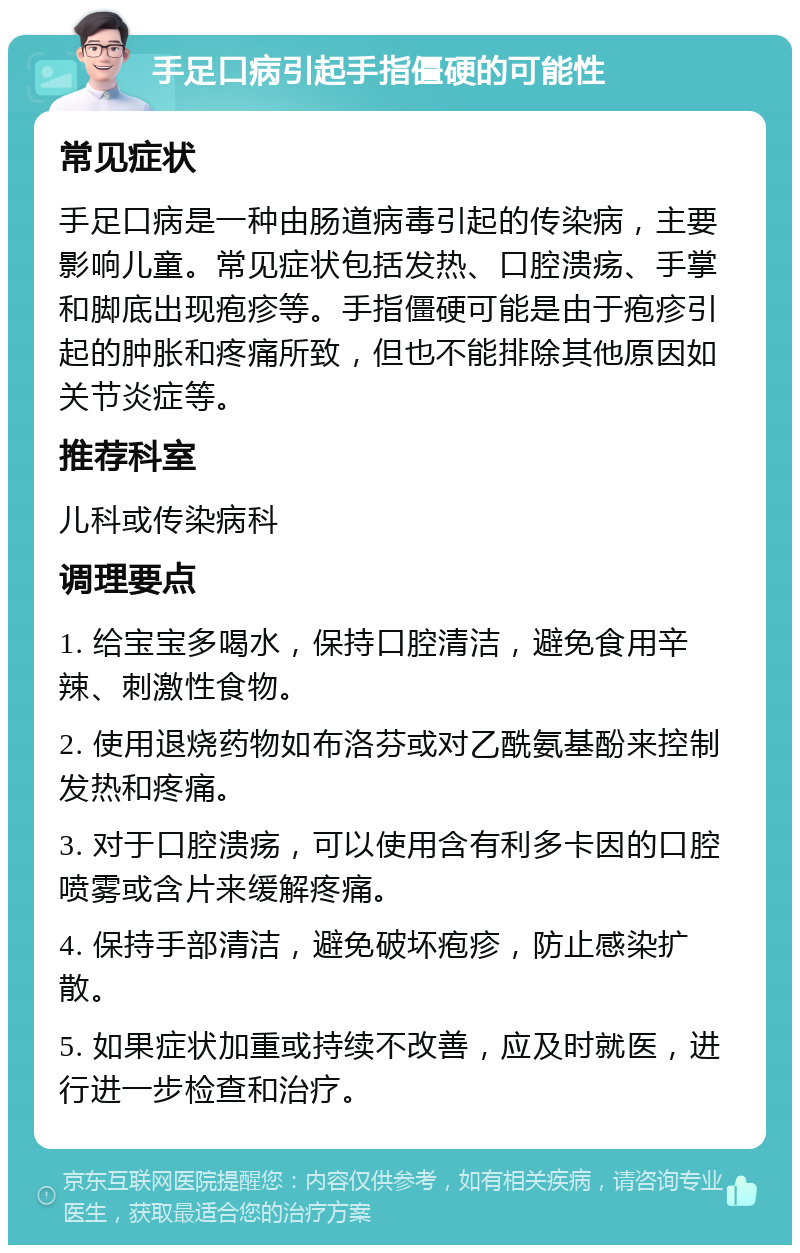 手足口病引起手指僵硬的可能性 常见症状 手足口病是一种由肠道病毒引起的传染病，主要影响儿童。常见症状包括发热、口腔溃疡、手掌和脚底出现疱疹等。手指僵硬可能是由于疱疹引起的肿胀和疼痛所致，但也不能排除其他原因如关节炎症等。 推荐科室 儿科或传染病科 调理要点 1. 给宝宝多喝水，保持口腔清洁，避免食用辛辣、刺激性食物。 2. 使用退烧药物如布洛芬或对乙酰氨基酚来控制发热和疼痛。 3. 对于口腔溃疡，可以使用含有利多卡因的口腔喷雾或含片来缓解疼痛。 4. 保持手部清洁，避免破坏疱疹，防止感染扩散。 5. 如果症状加重或持续不改善，应及时就医，进行进一步检查和治疗。