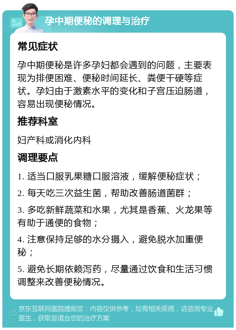 孕中期便秘的调理与治疗 常见症状 孕中期便秘是许多孕妇都会遇到的问题，主要表现为排便困难、便秘时间延长、粪便干硬等症状。孕妇由于激素水平的变化和子宫压迫肠道，容易出现便秘情况。 推荐科室 妇产科或消化内科 调理要点 1. 适当口服乳果糖口服溶液，缓解便秘症状； 2. 每天吃三次益生菌，帮助改善肠道菌群； 3. 多吃新鲜蔬菜和水果，尤其是香蕉、火龙果等有助于通便的食物； 4. 注意保持足够的水分摄入，避免脱水加重便秘； 5. 避免长期依赖泻药，尽量通过饮食和生活习惯调整来改善便秘情况。