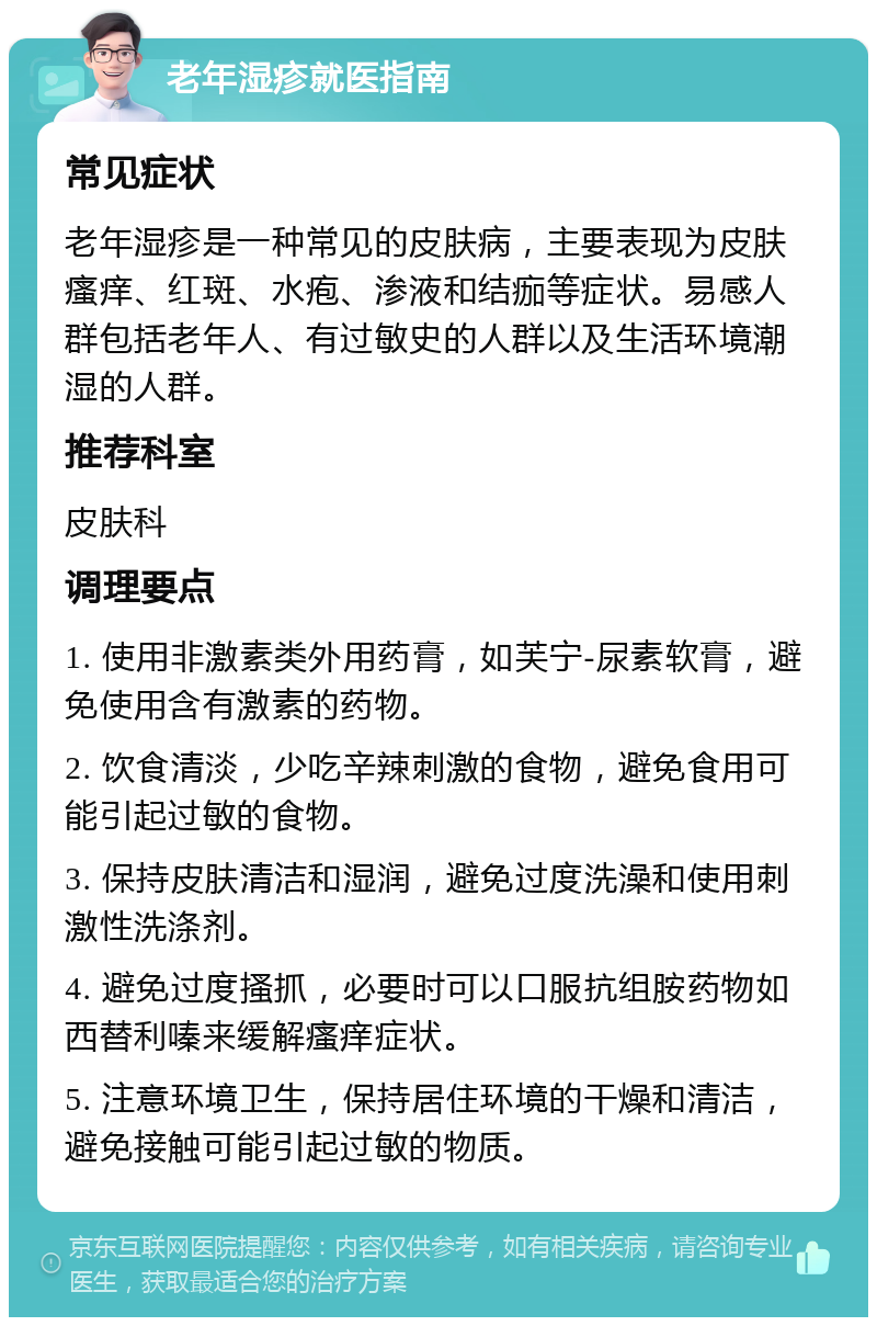 老年湿疹就医指南 常见症状 老年湿疹是一种常见的皮肤病，主要表现为皮肤瘙痒、红斑、水疱、渗液和结痂等症状。易感人群包括老年人、有过敏史的人群以及生活环境潮湿的人群。 推荐科室 皮肤科 调理要点 1. 使用非激素类外用药膏，如芙宁-尿素软膏，避免使用含有激素的药物。 2. 饮食清淡，少吃辛辣刺激的食物，避免食用可能引起过敏的食物。 3. 保持皮肤清洁和湿润，避免过度洗澡和使用刺激性洗涤剂。 4. 避免过度搔抓，必要时可以口服抗组胺药物如西替利嗪来缓解瘙痒症状。 5. 注意环境卫生，保持居住环境的干燥和清洁，避免接触可能引起过敏的物质。