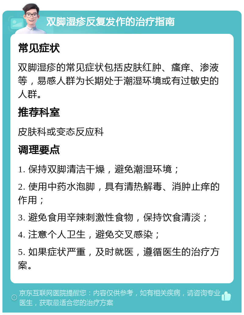 双脚湿疹反复发作的治疗指南 常见症状 双脚湿疹的常见症状包括皮肤红肿、瘙痒、渗液等，易感人群为长期处于潮湿环境或有过敏史的人群。 推荐科室 皮肤科或变态反应科 调理要点 1. 保持双脚清洁干燥，避免潮湿环境； 2. 使用中药水泡脚，具有清热解毒、消肿止痒的作用； 3. 避免食用辛辣刺激性食物，保持饮食清淡； 4. 注意个人卫生，避免交叉感染； 5. 如果症状严重，及时就医，遵循医生的治疗方案。