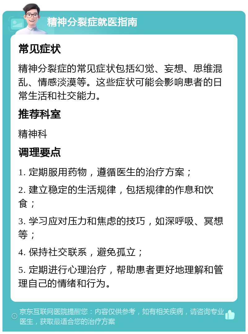 精神分裂症就医指南 常见症状 精神分裂症的常见症状包括幻觉、妄想、思维混乱、情感淡漠等。这些症状可能会影响患者的日常生活和社交能力。 推荐科室 精神科 调理要点 1. 定期服用药物，遵循医生的治疗方案； 2. 建立稳定的生活规律，包括规律的作息和饮食； 3. 学习应对压力和焦虑的技巧，如深呼吸、冥想等； 4. 保持社交联系，避免孤立； 5. 定期进行心理治疗，帮助患者更好地理解和管理自己的情绪和行为。