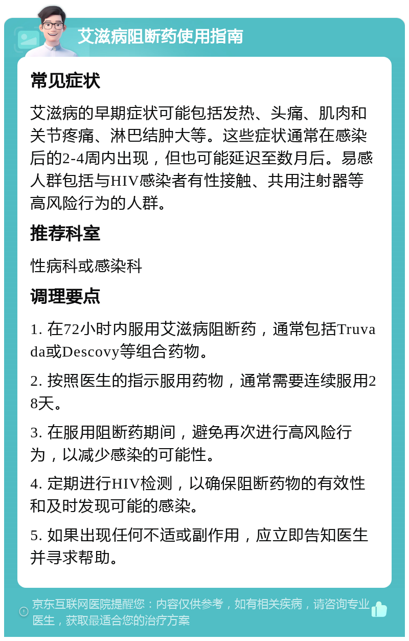 艾滋病阻断药使用指南 常见症状 艾滋病的早期症状可能包括发热、头痛、肌肉和关节疼痛、淋巴结肿大等。这些症状通常在感染后的2-4周内出现，但也可能延迟至数月后。易感人群包括与HIV感染者有性接触、共用注射器等高风险行为的人群。 推荐科室 性病科或感染科 调理要点 1. 在72小时内服用艾滋病阻断药，通常包括Truvada或Descovy等组合药物。 2. 按照医生的指示服用药物，通常需要连续服用28天。 3. 在服用阻断药期间，避免再次进行高风险行为，以减少感染的可能性。 4. 定期进行HIV检测，以确保阻断药物的有效性和及时发现可能的感染。 5. 如果出现任何不适或副作用，应立即告知医生并寻求帮助。