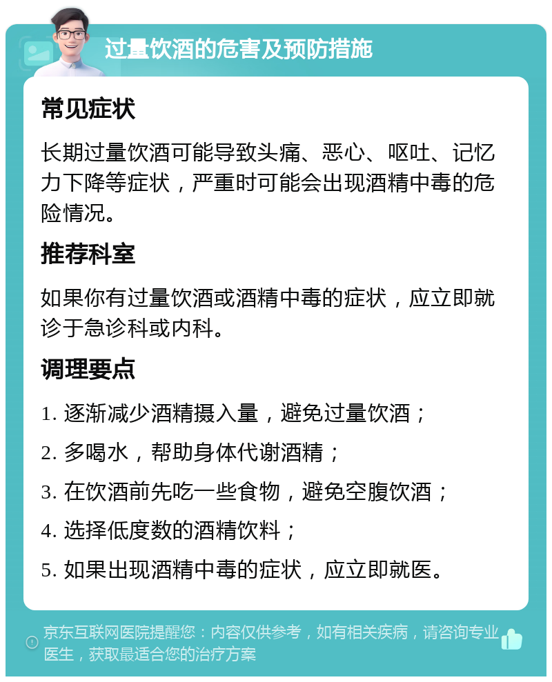 过量饮酒的危害及预防措施 常见症状 长期过量饮酒可能导致头痛、恶心、呕吐、记忆力下降等症状，严重时可能会出现酒精中毒的危险情况。 推荐科室 如果你有过量饮酒或酒精中毒的症状，应立即就诊于急诊科或内科。 调理要点 1. 逐渐减少酒精摄入量，避免过量饮酒； 2. 多喝水，帮助身体代谢酒精； 3. 在饮酒前先吃一些食物，避免空腹饮酒； 4. 选择低度数的酒精饮料； 5. 如果出现酒精中毒的症状，应立即就医。