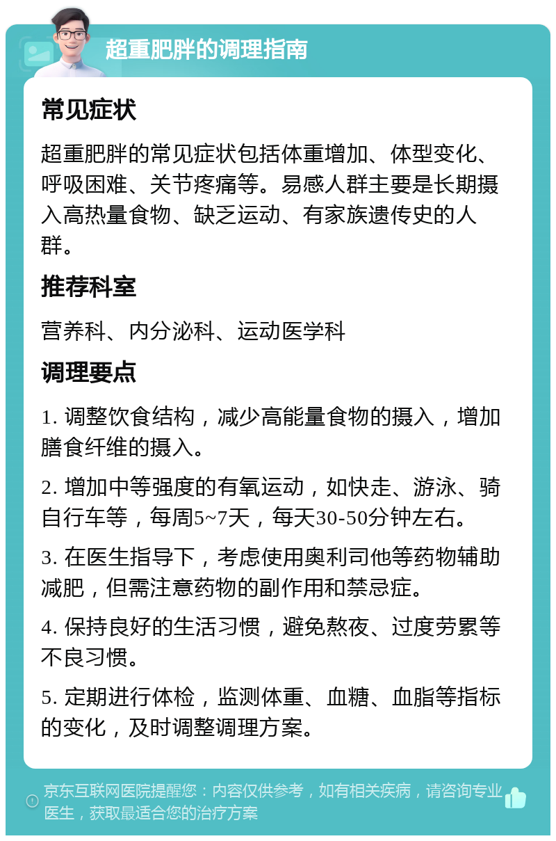 超重肥胖的调理指南 常见症状 超重肥胖的常见症状包括体重增加、体型变化、呼吸困难、关节疼痛等。易感人群主要是长期摄入高热量食物、缺乏运动、有家族遗传史的人群。 推荐科室 营养科、内分泌科、运动医学科 调理要点 1. 调整饮食结构，减少高能量食物的摄入，增加膳食纤维的摄入。 2. 增加中等强度的有氧运动，如快走、游泳、骑自行车等，每周5~7天，每天30-50分钟左右。 3. 在医生指导下，考虑使用奥利司他等药物辅助减肥，但需注意药物的副作用和禁忌症。 4. 保持良好的生活习惯，避免熬夜、过度劳累等不良习惯。 5. 定期进行体检，监测体重、血糖、血脂等指标的变化，及时调整调理方案。