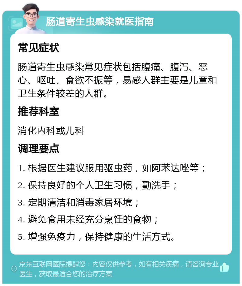 肠道寄生虫感染就医指南 常见症状 肠道寄生虫感染常见症状包括腹痛、腹泻、恶心、呕吐、食欲不振等，易感人群主要是儿童和卫生条件较差的人群。 推荐科室 消化内科或儿科 调理要点 1. 根据医生建议服用驱虫药，如阿苯达唑等； 2. 保持良好的个人卫生习惯，勤洗手； 3. 定期清洁和消毒家居环境； 4. 避免食用未经充分烹饪的食物； 5. 增强免疫力，保持健康的生活方式。