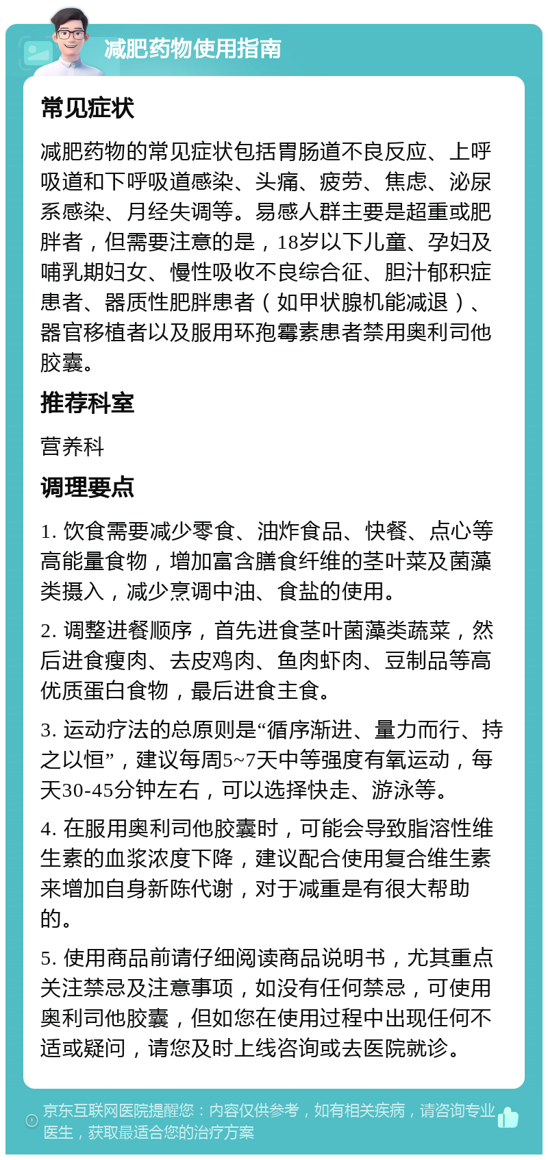 减肥药物使用指南 常见症状 减肥药物的常见症状包括胃肠道不良反应、上呼吸道和下呼吸道感染、头痛、疲劳、焦虑、泌尿系感染、月经失调等。易感人群主要是超重或肥胖者，但需要注意的是，18岁以下儿童、孕妇及哺乳期妇女、慢性吸收不良综合征、胆汁郁积症患者、器质性肥胖患者（如甲状腺机能减退）、器官移植者以及服用环孢霉素患者禁用奥利司他胶囊。 推荐科室 营养科 调理要点 1. 饮食需要减少零食、油炸食品、快餐、点心等高能量食物，增加富含膳食纤维的茎叶菜及菌藻类摄入，减少烹调中油、食盐的使用。 2. 调整进餐顺序，首先进食茎叶菌藻类蔬菜，然后进食瘦肉、去皮鸡肉、鱼肉虾肉、豆制品等高优质蛋白食物，最后进食主食。 3. 运动疗法的总原则是“循序渐进、量力而行、持之以恒”，建议每周5~7天中等强度有氧运动，每天30-45分钟左右，可以选择快走、游泳等。 4. 在服用奥利司他胶囊时，可能会导致脂溶性维生素的血浆浓度下降，建议配合使用复合维生素来增加自身新陈代谢，对于减重是有很大帮助的。 5. 使用商品前请仔细阅读商品说明书，尤其重点关注禁忌及注意事项，如没有任何禁忌，可使用奥利司他胶囊，但如您在使用过程中出现任何不适或疑问，请您及时上线咨询或去医院就诊。