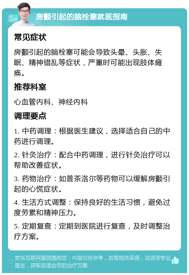 房颤引起的脑栓塞就医指南 常见症状 房颤引起的脑栓塞可能会导致头晕、头胀、失眠、精神错乱等症状，严重时可能出现肢体瘫痪。 推荐科室 心血管内科、神经内科 调理要点 1. 中药调理：根据医生建议，选择适合自己的中药进行调理。 2. 针灸治疗：配合中药调理，进行针灸治疗可以帮助改善症状。 3. 药物治疗：如普茶洛尔等药物可以缓解房颤引起的心慌症状。 4. 生活方式调整：保持良好的生活习惯，避免过度劳累和精神压力。 5. 定期复查：定期到医院进行复查，及时调整治疗方案。