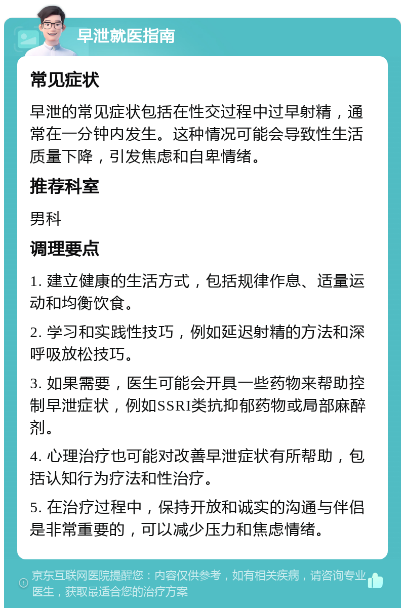 早泄就医指南 常见症状 早泄的常见症状包括在性交过程中过早射精，通常在一分钟内发生。这种情况可能会导致性生活质量下降，引发焦虑和自卑情绪。 推荐科室 男科 调理要点 1. 建立健康的生活方式，包括规律作息、适量运动和均衡饮食。 2. 学习和实践性技巧，例如延迟射精的方法和深呼吸放松技巧。 3. 如果需要，医生可能会开具一些药物来帮助控制早泄症状，例如SSRI类抗抑郁药物或局部麻醉剂。 4. 心理治疗也可能对改善早泄症状有所帮助，包括认知行为疗法和性治疗。 5. 在治疗过程中，保持开放和诚实的沟通与伴侣是非常重要的，可以减少压力和焦虑情绪。