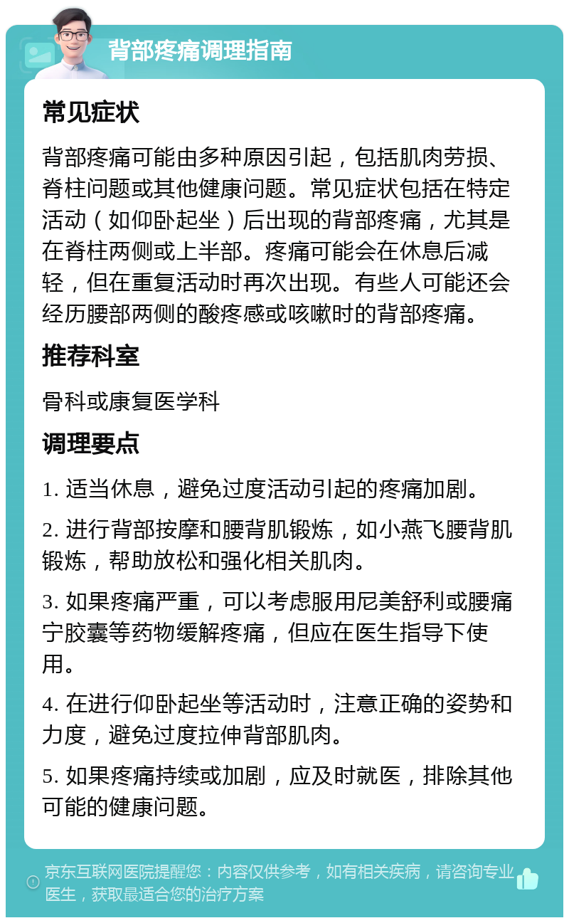 背部疼痛调理指南 常见症状 背部疼痛可能由多种原因引起，包括肌肉劳损、脊柱问题或其他健康问题。常见症状包括在特定活动（如仰卧起坐）后出现的背部疼痛，尤其是在脊柱两侧或上半部。疼痛可能会在休息后减轻，但在重复活动时再次出现。有些人可能还会经历腰部两侧的酸疼感或咳嗽时的背部疼痛。 推荐科室 骨科或康复医学科 调理要点 1. 适当休息，避免过度活动引起的疼痛加剧。 2. 进行背部按摩和腰背肌锻炼，如小燕飞腰背肌锻炼，帮助放松和强化相关肌肉。 3. 如果疼痛严重，可以考虑服用尼美舒利或腰痛宁胶囊等药物缓解疼痛，但应在医生指导下使用。 4. 在进行仰卧起坐等活动时，注意正确的姿势和力度，避免过度拉伸背部肌肉。 5. 如果疼痛持续或加剧，应及时就医，排除其他可能的健康问题。