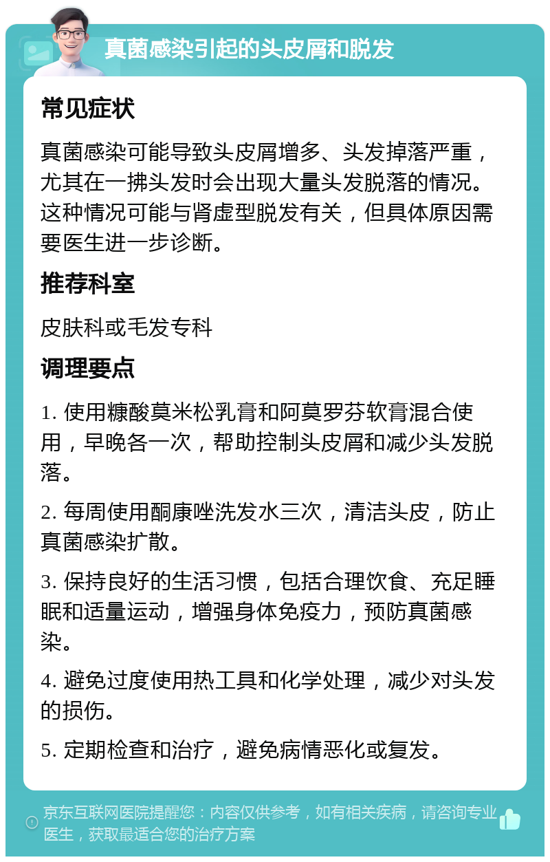 真菌感染引起的头皮屑和脱发 常见症状 真菌感染可能导致头皮屑增多、头发掉落严重，尤其在一拂头发时会出现大量头发脱落的情况。这种情况可能与肾虚型脱发有关，但具体原因需要医生进一步诊断。 推荐科室 皮肤科或毛发专科 调理要点 1. 使用糠酸莫米松乳膏和阿莫罗芬软膏混合使用，早晚各一次，帮助控制头皮屑和减少头发脱落。 2. 每周使用酮康唑洗发水三次，清洁头皮，防止真菌感染扩散。 3. 保持良好的生活习惯，包括合理饮食、充足睡眠和适量运动，增强身体免疫力，预防真菌感染。 4. 避免过度使用热工具和化学处理，减少对头发的损伤。 5. 定期检查和治疗，避免病情恶化或复发。