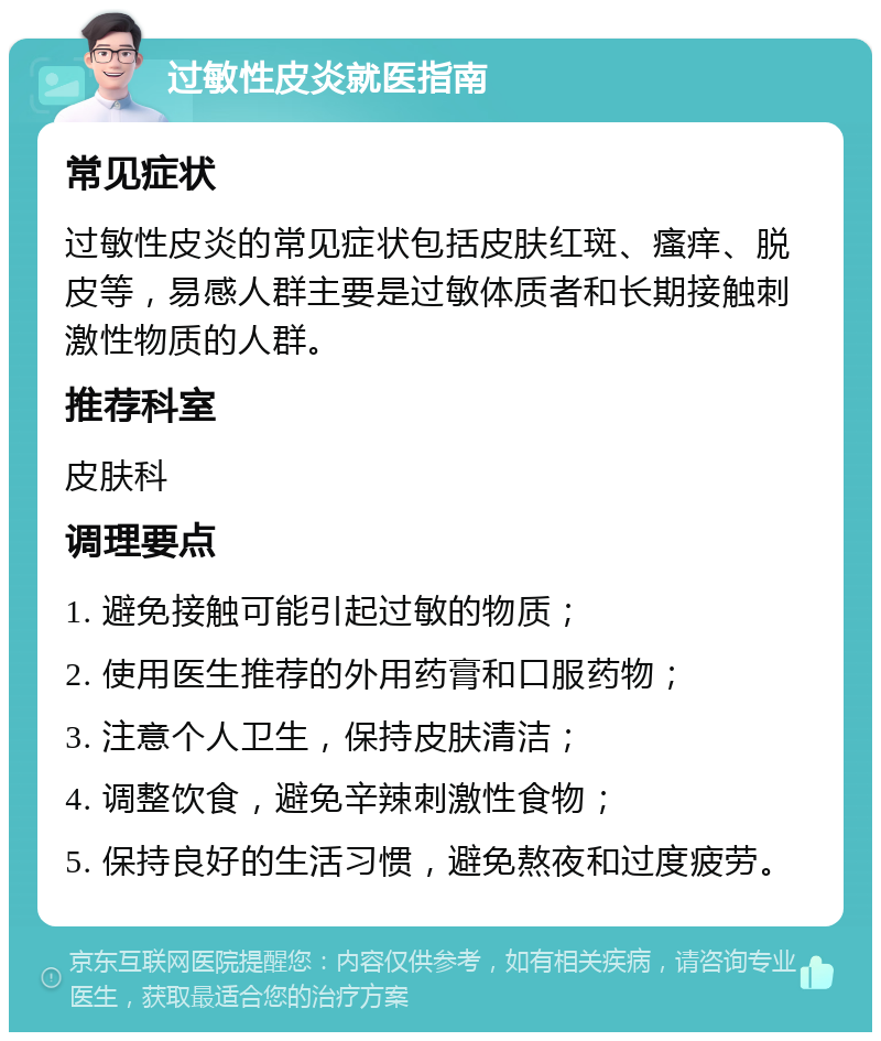 过敏性皮炎就医指南 常见症状 过敏性皮炎的常见症状包括皮肤红斑、瘙痒、脱皮等，易感人群主要是过敏体质者和长期接触刺激性物质的人群。 推荐科室 皮肤科 调理要点 1. 避免接触可能引起过敏的物质； 2. 使用医生推荐的外用药膏和口服药物； 3. 注意个人卫生，保持皮肤清洁； 4. 调整饮食，避免辛辣刺激性食物； 5. 保持良好的生活习惯，避免熬夜和过度疲劳。