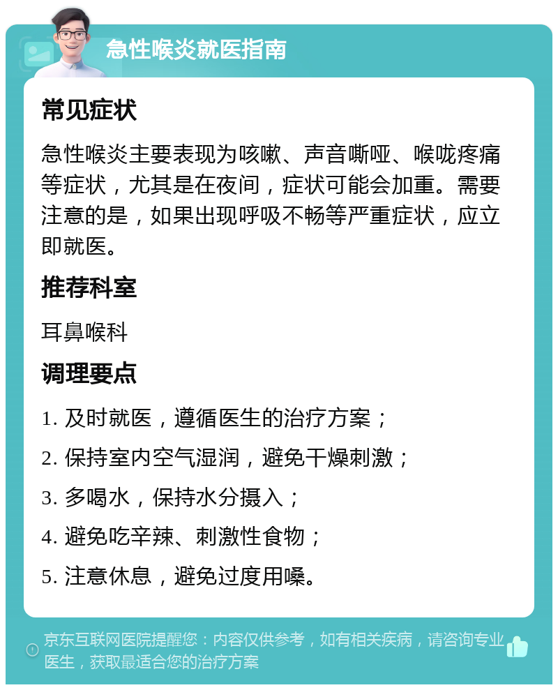 急性喉炎就医指南 常见症状 急性喉炎主要表现为咳嗽、声音嘶哑、喉咙疼痛等症状，尤其是在夜间，症状可能会加重。需要注意的是，如果出现呼吸不畅等严重症状，应立即就医。 推荐科室 耳鼻喉科 调理要点 1. 及时就医，遵循医生的治疗方案； 2. 保持室内空气湿润，避免干燥刺激； 3. 多喝水，保持水分摄入； 4. 避免吃辛辣、刺激性食物； 5. 注意休息，避免过度用嗓。