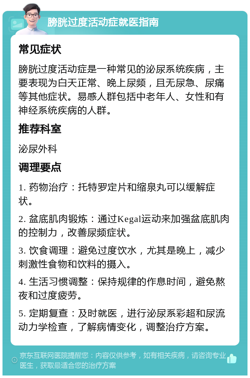 膀胱过度活动症就医指南 常见症状 膀胱过度活动症是一种常见的泌尿系统疾病，主要表现为白天正常、晚上尿频，且无尿急、尿痛等其他症状。易感人群包括中老年人、女性和有神经系统疾病的人群。 推荐科室 泌尿外科 调理要点 1. 药物治疗：托特罗定片和缩泉丸可以缓解症状。 2. 盆底肌肉锻炼：通过Kegal运动来加强盆底肌肉的控制力，改善尿频症状。 3. 饮食调理：避免过度饮水，尤其是晚上，减少刺激性食物和饮料的摄入。 4. 生活习惯调整：保持规律的作息时间，避免熬夜和过度疲劳。 5. 定期复查：及时就医，进行泌尿系彩超和尿流动力学检查，了解病情变化，调整治疗方案。