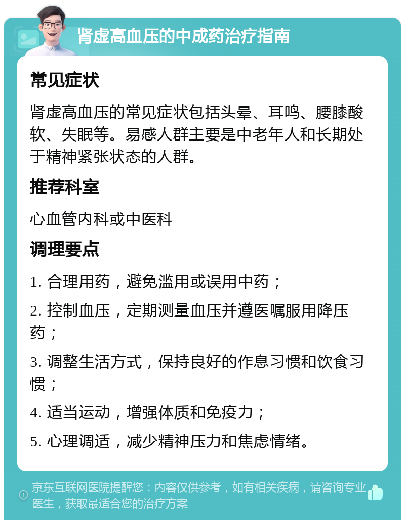 肾虚高血压的中成药治疗指南 常见症状 肾虚高血压的常见症状包括头晕、耳鸣、腰膝酸软、失眠等。易感人群主要是中老年人和长期处于精神紧张状态的人群。 推荐科室 心血管内科或中医科 调理要点 1. 合理用药，避免滥用或误用中药； 2. 控制血压，定期测量血压并遵医嘱服用降压药； 3. 调整生活方式，保持良好的作息习惯和饮食习惯； 4. 适当运动，增强体质和免疫力； 5. 心理调适，减少精神压力和焦虑情绪。