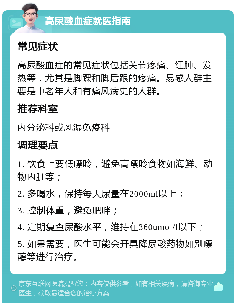 高尿酸血症就医指南 常见症状 高尿酸血症的常见症状包括关节疼痛、红肿、发热等，尤其是脚踝和脚后跟的疼痛。易感人群主要是中老年人和有痛风病史的人群。 推荐科室 内分泌科或风湿免疫科 调理要点 1. 饮食上要低嘌呤，避免高嘌呤食物如海鲜、动物内脏等； 2. 多喝水，保持每天尿量在2000ml以上； 3. 控制体重，避免肥胖； 4. 定期复查尿酸水平，维持在360umol/l以下； 5. 如果需要，医生可能会开具降尿酸药物如别嘌醇等进行治疗。