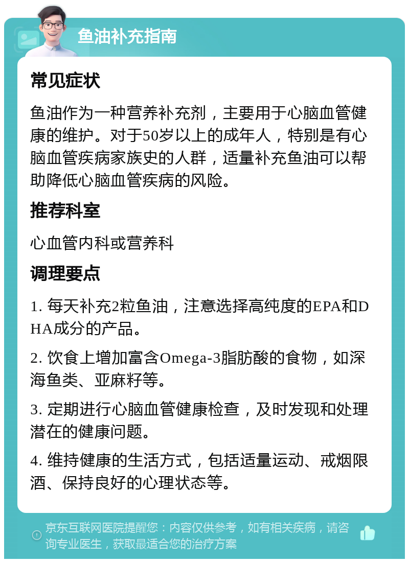 鱼油补充指南 常见症状 鱼油作为一种营养补充剂，主要用于心脑血管健康的维护。对于50岁以上的成年人，特别是有心脑血管疾病家族史的人群，适量补充鱼油可以帮助降低心脑血管疾病的风险。 推荐科室 心血管内科或营养科 调理要点 1. 每天补充2粒鱼油，注意选择高纯度的EPA和DHA成分的产品。 2. 饮食上增加富含Omega-3脂肪酸的食物，如深海鱼类、亚麻籽等。 3. 定期进行心脑血管健康检查，及时发现和处理潜在的健康问题。 4. 维持健康的生活方式，包括适量运动、戒烟限酒、保持良好的心理状态等。