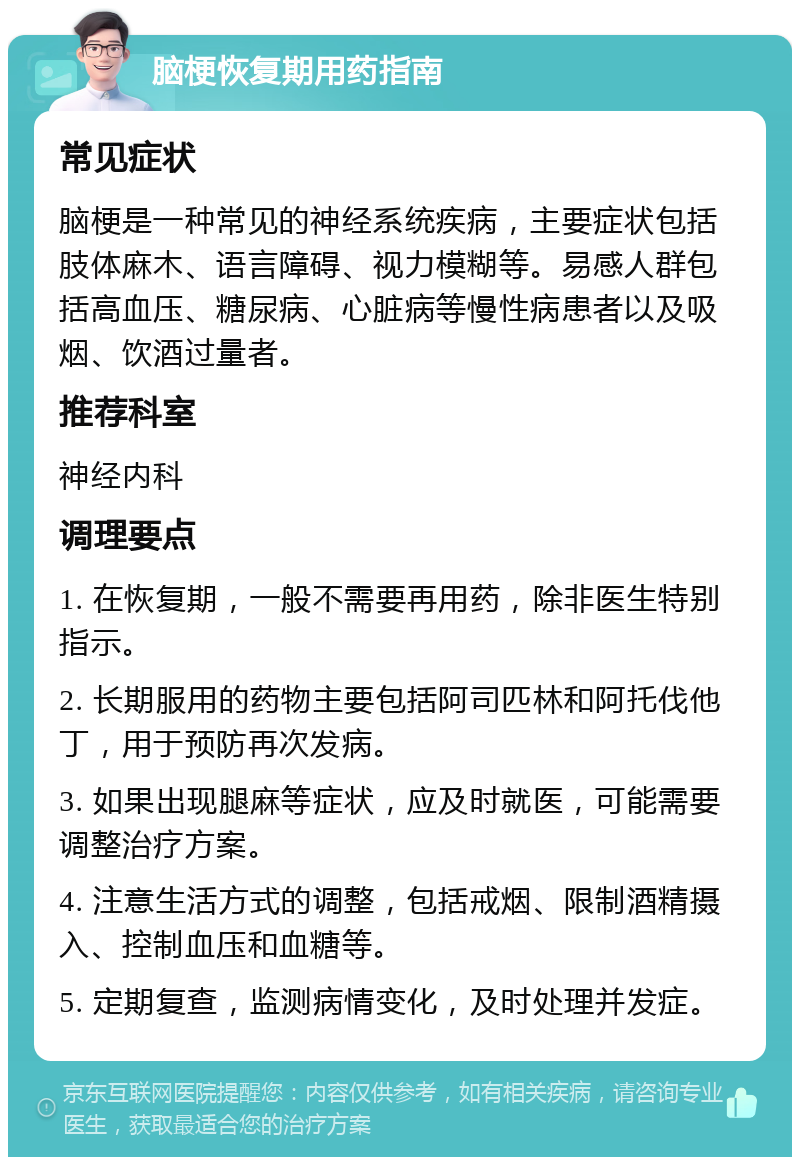 脑梗恢复期用药指南 常见症状 脑梗是一种常见的神经系统疾病，主要症状包括肢体麻木、语言障碍、视力模糊等。易感人群包括高血压、糖尿病、心脏病等慢性病患者以及吸烟、饮酒过量者。 推荐科室 神经内科 调理要点 1. 在恢复期，一般不需要再用药，除非医生特别指示。 2. 长期服用的药物主要包括阿司匹林和阿托伐他丁，用于预防再次发病。 3. 如果出现腿麻等症状，应及时就医，可能需要调整治疗方案。 4. 注意生活方式的调整，包括戒烟、限制酒精摄入、控制血压和血糖等。 5. 定期复查，监测病情变化，及时处理并发症。