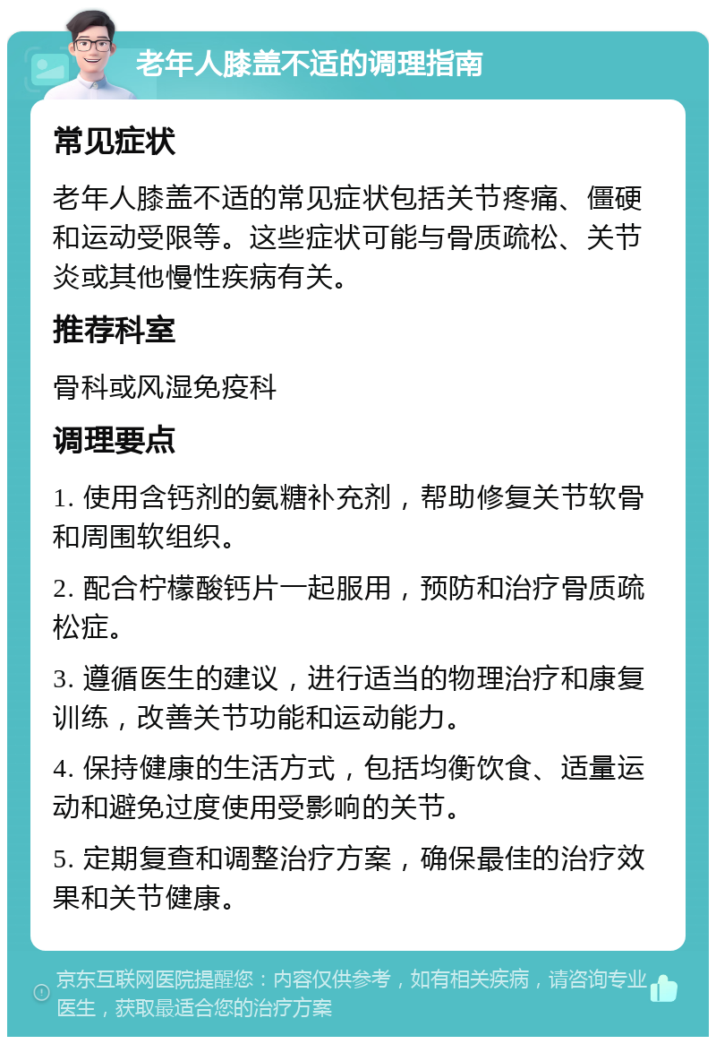 老年人膝盖不适的调理指南 常见症状 老年人膝盖不适的常见症状包括关节疼痛、僵硬和运动受限等。这些症状可能与骨质疏松、关节炎或其他慢性疾病有关。 推荐科室 骨科或风湿免疫科 调理要点 1. 使用含钙剂的氨糖补充剂，帮助修复关节软骨和周围软组织。 2. 配合柠檬酸钙片一起服用，预防和治疗骨质疏松症。 3. 遵循医生的建议，进行适当的物理治疗和康复训练，改善关节功能和运动能力。 4. 保持健康的生活方式，包括均衡饮食、适量运动和避免过度使用受影响的关节。 5. 定期复查和调整治疗方案，确保最佳的治疗效果和关节健康。