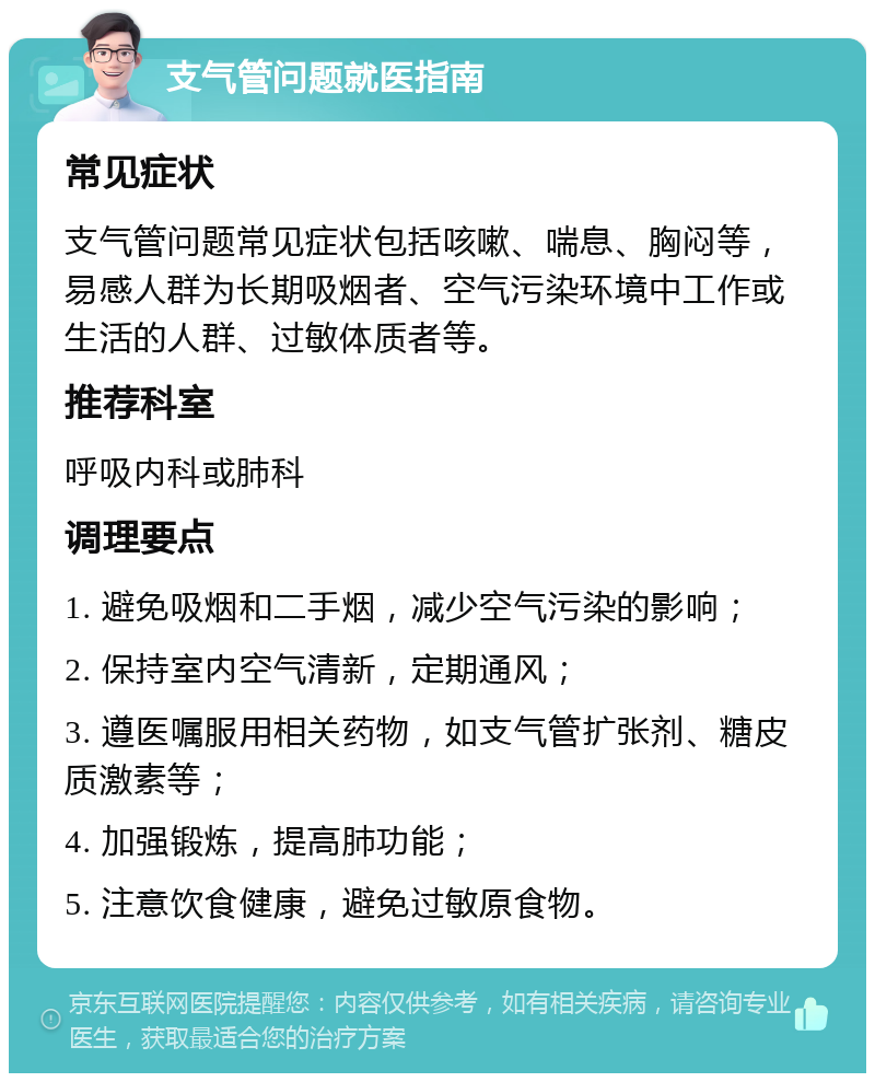 支气管问题就医指南 常见症状 支气管问题常见症状包括咳嗽、喘息、胸闷等，易感人群为长期吸烟者、空气污染环境中工作或生活的人群、过敏体质者等。 推荐科室 呼吸内科或肺科 调理要点 1. 避免吸烟和二手烟，减少空气污染的影响； 2. 保持室内空气清新，定期通风； 3. 遵医嘱服用相关药物，如支气管扩张剂、糖皮质激素等； 4. 加强锻炼，提高肺功能； 5. 注意饮食健康，避免过敏原食物。