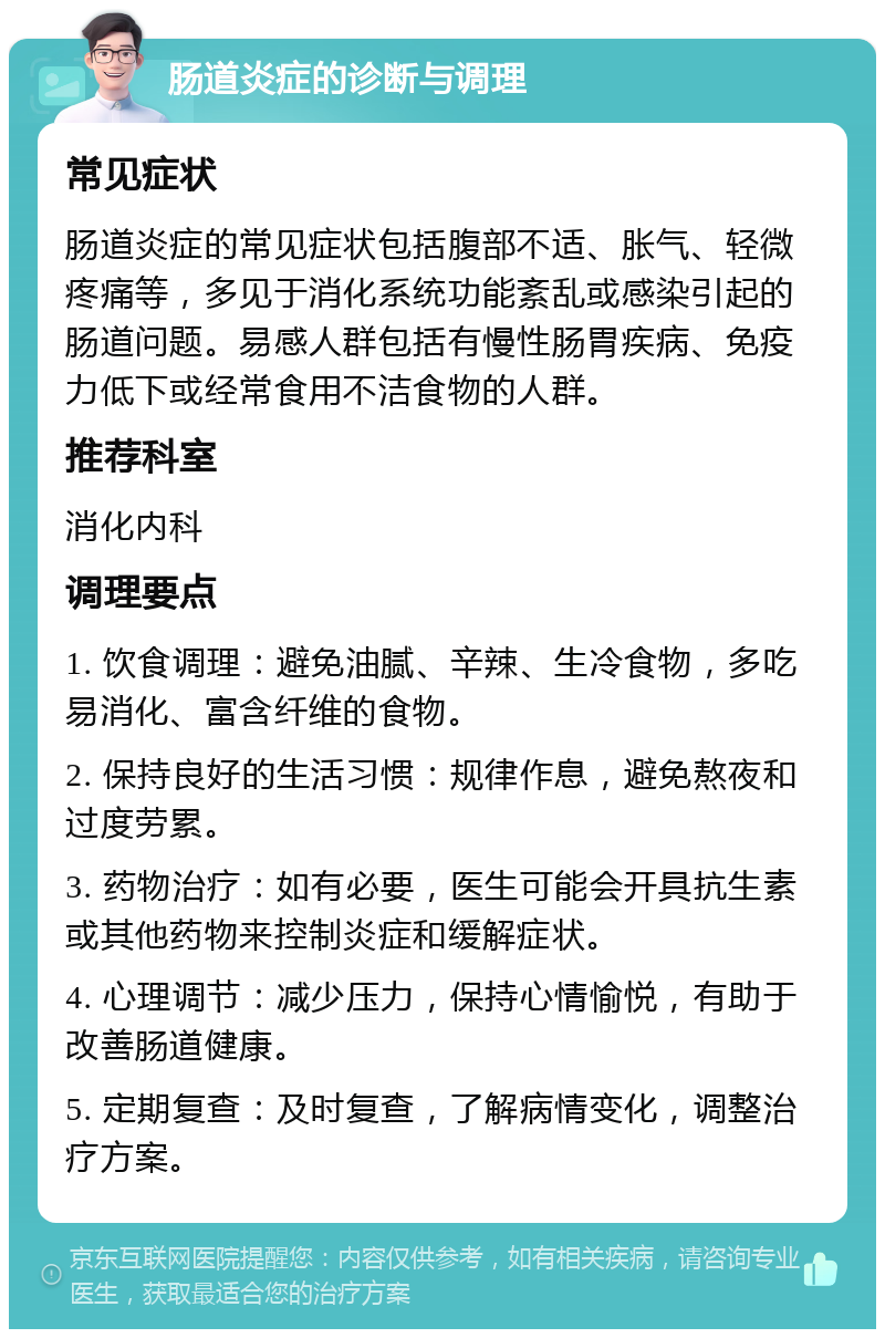 肠道炎症的诊断与调理 常见症状 肠道炎症的常见症状包括腹部不适、胀气、轻微疼痛等，多见于消化系统功能紊乱或感染引起的肠道问题。易感人群包括有慢性肠胃疾病、免疫力低下或经常食用不洁食物的人群。 推荐科室 消化内科 调理要点 1. 饮食调理：避免油腻、辛辣、生冷食物，多吃易消化、富含纤维的食物。 2. 保持良好的生活习惯：规律作息，避免熬夜和过度劳累。 3. 药物治疗：如有必要，医生可能会开具抗生素或其他药物来控制炎症和缓解症状。 4. 心理调节：减少压力，保持心情愉悦，有助于改善肠道健康。 5. 定期复查：及时复查，了解病情变化，调整治疗方案。