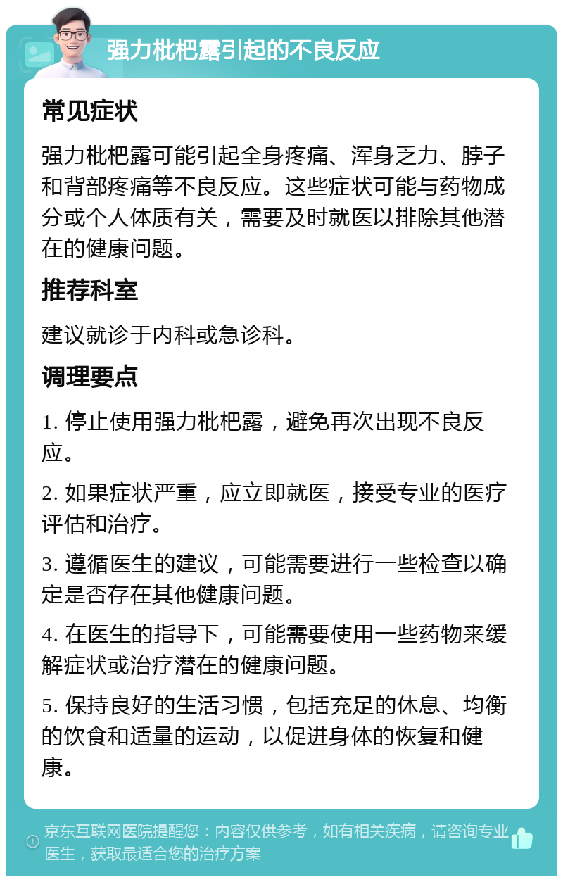 强力枇杷露引起的不良反应 常见症状 强力枇杷露可能引起全身疼痛、浑身乏力、脖子和背部疼痛等不良反应。这些症状可能与药物成分或个人体质有关，需要及时就医以排除其他潜在的健康问题。 推荐科室 建议就诊于内科或急诊科。 调理要点 1. 停止使用强力枇杷露，避免再次出现不良反应。 2. 如果症状严重，应立即就医，接受专业的医疗评估和治疗。 3. 遵循医生的建议，可能需要进行一些检查以确定是否存在其他健康问题。 4. 在医生的指导下，可能需要使用一些药物来缓解症状或治疗潜在的健康问题。 5. 保持良好的生活习惯，包括充足的休息、均衡的饮食和适量的运动，以促进身体的恢复和健康。