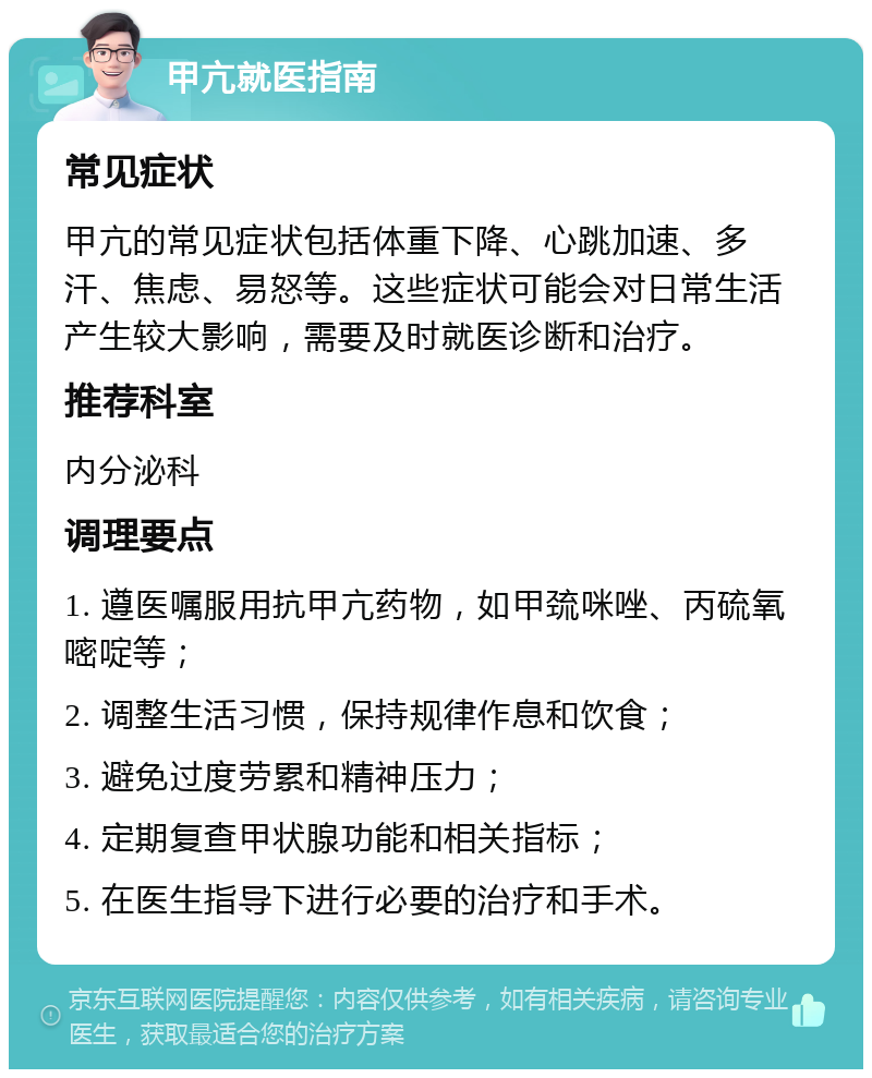 甲亢就医指南 常见症状 甲亢的常见症状包括体重下降、心跳加速、多汗、焦虑、易怒等。这些症状可能会对日常生活产生较大影响，需要及时就医诊断和治疗。 推荐科室 内分泌科 调理要点 1. 遵医嘱服用抗甲亢药物，如甲巯咪唑、丙硫氧嘧啶等； 2. 调整生活习惯，保持规律作息和饮食； 3. 避免过度劳累和精神压力； 4. 定期复查甲状腺功能和相关指标； 5. 在医生指导下进行必要的治疗和手术。